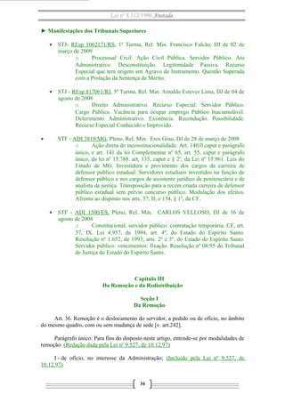 Lei nº 8.112/1990 Anotada
► Manifestações dos Tribunais Superiores
• STJ- REsp 1062171/RS, 1ª Turma, Rel. Min. Francisco Falcão, DJ de 02 de
março de 2009
o
Processual Civil. Ação Civil Pública. Servidor Público. Ato
Administrativo. Desconstituição. Legitimidade Passiva. Recurso
Especial que tem origem em Agravo de Instrumento. Questão Superada
com a Prolação da Sentença de Mérito.
• STJ - REsp 817061/RJ, 5ª Turma, Rel. Min. Arnaldo Esteves Lima, DJ de 04 de
agosto de 2008
o
Direito Administrativo. Recurso Especial. Servidor Público.
Cargo Público. Vacância para ocupar emprego Público Inacumulável.
Deferimento Administrativo. Existência. Recondução. Possibilidade.
Recurso Especial Conhecido e Improvido.
•

STF - ADI 3819/MG, Pleno, Rel. Min. Eros Grau, DJ de 28 de março de 2008
o
Ação direta de inconstitucionalidade. Art. 140,0 caput e parágrafo
único, e art. 141 da lei Complementar nº 65, art. 55, caput e parágrafo
único, da lei nº 15.788. art, 135, caput e § 2º, da Lei nº 15.961. Leis do
Estado de MG. Investidura e provimento dos cargos da carreira de
defensor público estadual. Servidores estaduais investidos na função de
defensor público e nos cargos de assistente jurídico de penitenciária e de
analista de justiça. Transposição para a recém criada carreira de defensor
público estadual sem prévio concurso público. Modulação dos efeitos.
Afronta ao disposto nos arts. 37, II, e 134, § 1º, da CF.
• STF - ADI 1500/ES, Pleno, Rel. Min. CARLOS VELLOSO, DJ de 16 de
agosto de 2008
o
Constitucional, servidor público: contratação temporária. CF, art.
37, IX. Lei 4.957, de 1994, art. 4º, do Estado do Espírito Santo.
Resolução nº 1.652, de 1993, arts. 2º e 3º, do Estado do Espírito Santo.
Servidor público: vencimentos: fixação. Resolução nº 08/95 do Tribunal
de Justiça do Estado do Espírito Santo.

Capítulo III
Da Remoção e da Redistribuição
Seção I
Da Remoção
Art. 36. Remoção é o deslocamento do servidor, a pedido ou de ofício, no âmbito
do mesmo quadro, com ou sem mudança de sede [v. art.242].
Parágrafo único: Para fins do disposto neste artigo, entende-se por modalidades de
remoção: (Redação dada pela Lei nº 9.527, de 10.12.97)
I - de ofício, no interesse da Administração; (Incluído pela Lei nº 9.527, de
10.12.97)
34

 