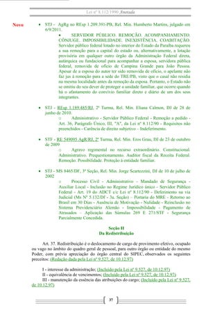 Lei nº 8.112/1990 Anotada

Novo

• STJ - AgRg no REsp 1.209.391-PB, Rel. Min. Humberto Martins, julgado em
6/9/2011.
•
SERVIDOR PÚBLICO. REMOÇÃO. ACOMPANHAMENTO.
CÔNJUGE. IMPOSSIBILIDADE. INEXISTÊNCIA. COABITAÇÃO.
Servidor público federal lotado no interior do Estado da Paraíba requereu
a sua remoção para a capital do estado ou, alternativamente, a lotação
provisória em qualquer outro órgão da Administração Federal direta,
autárquica ou fundacional para acompanhar a esposa, servidora pública
federal, removida de ofício de Campina Grande para João Pessoa.
Apesar de a esposa do autor ter sido removida de ofício, o apelante não
faz jus à remoção para a sede do TRE/PB, visto que o casal não residia
na mesma localidade antes da remoção da esposa. Portanto, o Estado não
se omitiu do seu dever de proteger a unidade familiar, que ocorre quando
há o afastamento do convívio familiar direto e diário de um dos seus
integrantes.
• STJ - REsp 1.189.485/RJ, 2ª Turma, Rel. Min. Eliana Calmon, DJ de 28 de
junho de 2010.
o
Administrativo - Servidor Público Federal - Remoção a pedido Art. 36, Parágrafo Único, III, "A", da Lei nº 8.112/90 - Requisitos não
preenchidos - Carência de direito subjetivo – Indeferimento.
• STF - RE 549095 AgR/RJ, 2ª Turma, Rel. Min. Eros Grau, DJ de 23 de outubro
de 2009
o
Agravo regimental no recurso extraordinário. Constitucional.
Administrativo. Prequestionamento. Auditor fiscal da Receita Federal.
Remoção. Possibilidade. Proteção à entidade familiar.
• STJ - MS 8465/DF, 3ª Seção, Rel. Min. Jorge Scartezzini, DJ de 10 de julho de
2002
o
Processo Civil - Administrativo - Mandado de Segurança Auxiliar Local - Inclusão no Regime Jurídico único - Servidor Público
Federal - Art. 19 do ADCT c/c Lei nº 8.112/90 - Deferimento na via
Judicial (Ms Nº 5.132/Df - 3a. Seção) – Portaria do MRE - Retorno ao
Brasil em 30 Dias - Ausência de Motivação - Nulidade - Reinclusão no
Sistema Previdenciário Alemão - Impossibilidade - Pagamento de
Atrasados – Aplicação das Súmulas 269 E 271/STF - Segurança
Parcialmente Concedida.
Seção II
Da Redistribuição
Art. 37. Redistribuição é o deslocamento de cargo de provimento efetivo, ocupado
ou vago no âmbito do quadro geral de pessoal, para outro órgão ou entidade do mesmo
Poder, com prévia apreciação do órgão central do SIPEC, observados os seguintes
preceitos: (Redação dada pela Lei nº 9.527, de 10.12.97)
I - interesse da administração; (Incluído pela Lei nº 9.527, de 10.12.97)
II - equivalência de vencimentos; (Incluído pela Lei nº 9.527, de 10.12.97)
III - manutenção da essência das atribuições do cargo; (Incluído pela Lei nº 9.527,
de 10.12.97)
37

 