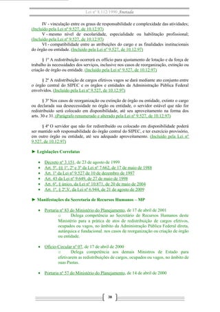 Lei nº 8.112/1990 Anotada
IV - vinculação entre os graus de responsabilidade e complexidade das atividades;
(Incluído pela Lei nº 9.527, de 10.12.97)
V - mesmo nível de escolaridade, especialidade ou habilitação profissional;
(Incluído pela Lei nº 9.527, de 10.12.97)
VI - compatibilidade entre as atribuições do cargo e as finalidades institucionais
do órgão ou entidade. (Incluído pela Lei nº 9.527, de 10.12.97)
§ 1º A redistribuição ocorrerá ex officio para ajustamento de lotação e da força de
trabalho às necessidades dos serviços, inclusive nos casos de reorganização, extinção ou
criação de órgão ou entidade. (Incluído pela Lei nº 9.527, de 10.12.97)
§ 2º A redistribuição de cargos efetivos vagos se dará mediante ato conjunto entre
o órgão central do SIPEC e os órgãos e entidades da Administração Pública Federal
envolvidos. (Incluído pela Lei nº 9.527, de 10.12.97)
§ 3º Nos casos de reorganização ou extinção de órgão ou entidade, extinto o cargo
ou declarada sua desnecessidade no órgão ou entidade, o servidor estável que não for
redistribuído será colocado em disponibilidade, até seu aproveitamento na forma dos
arts. 30 e 31. (Parágrafo renumerado e alterado pela Lei nº 9.527, de 10.12.97)
§ 4º O servidor que não for redistribuído ou colocado em disponibilidade poderá
ser mantido sob responsabilidade do órgão central do SIPEC, e ter exercício provisório,
em outro órgão ou entidade, até seu adequado aproveitamento. (Incluído pela Lei nº
9.527, de 10.12.97)
► Legislações Correlatas
•
•
•
•
•
•

Decreto nº 3.151, de 23 de agosto de 1999
Art. 5º, §§ 1º, 2º e 3º da Lei nº 7.662, de 17 de maio de 1988
Art. 1º da Lei nº 9.527 de 10 de dezembro de 1997
Art. 43 da Lei nº 9.649, de 27 de maio de 1998
Art. 6º, § único, da Lei nº 10.871, de 20 de maio de 2004
Art. 1º, § 2º,V, da Lei nº 6.944, de 21 de agosto de 2009

► Manifestações da Secretaria de Recursos Humanos – MP
• Portaria nº 83 do Ministério do Planejamento, de 17 de abril de 2001
o
Delega competência ao Secretário de Recursos Humanos deste
Ministério para a prática de atos de redistribuição de cargos efetivos,
ocupados ou vagos, no âmbito da Administração Pública Federal direta,
autárquica e fundacional. nos casos de reorganização ou criação de órgão
ou entidade.
• Ofício-Circular nº 07, de 17 de abril de 2000
o
Delega competência aos demais Ministros de Estado para
efetivarem as redistribuições de cargos, ocupados ou vagos, no âmbito de
suas Pastas.
• Portaria nº 57 do Ministério do Planejamento, de 14 de abril de 2000

38

 