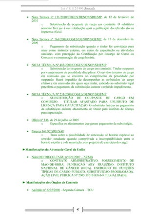 Lei nº 8.112/1990 Anotada
• Nota Técnica nº 131/2010/COGES/DENOP/SRH/MP, de 12 de fevereiro de
2010
o
Substituição de ocupante de cargo em comissão. O substituto
somente fará jus à sua retribuição após a publicação do referido ato na
imprensa oficial.
• Nota Técnica nº 766/2009/COGES/DENOP/SRH/MP, de 15 de dezembro de
2009
o
Pagamento de substituição quando o titular foi convidado para
atuar como instrutor externo, em curso de capacitação ou atividades
similares, com percepção da Gratificação por Encargo de Curso ou
Concurso e compensação de carga horária.
• NOTA TÉCNICA Nº 483/2009/COGES/DENOP/SRH/MP
o
Substituição de ocupante de cargo em comissão. Titular suspenso
por cumprimento de penalidade disciplinar. O servidor detentor de cargo
em comissão que se encontra no cumprimento da penalidade por
suspensão ficará impedido de desempenhar as atribuições do cargo
efetivo e em comissão dos quais seja titular, cabendo ao substituto legal
perceberá o pagamento da substituição durante o referido impedimento.
• NOTA TÉCNICA Nº 231/2009/COGES/DENOP/SRH/MP
o
SUBSTITUIÇÃO DE OCUPANTE DE CARGO EM
COMISSÃO.
TITULAR AFASTADO PARA USUFRUTO DE
LICENÇA PARA CAPACITAÇÃO. O substituto fará jus ao pagamento
da substituição durante afastamento do titular para usufruto de licença
para capacitação.
• Ofício nº 146, de 29 de julho de 2005
o
Especifica os afastamentos que geram pagamento de substituição.
• Parecer 161/92 SRH/SAF
o
Trata sobre a possibilidade de concessão de horário especial ao
servidor estudante quando comprovada a incompatibilidade entre o
horário escolar e o da repartição, sem prejuízo do exercício do cargo.
►Manifestações da Advocacia-Geral da União
• Nota DECOR/CGU/AGU nº 027/2007 – ACMG
o
CONTRATO ADMINISTRATIVO. FORNECIMENTO DE
MÃO-DE-OBRA. FUNDAÇÃO ARY FRAUZINO. INSTITUTO
NACIONAL DE CÂNCER (INCA). EXERCÍCIO DE FUNÇÕES
TÍPICAS DE CARGO PÚBLICO. SUBSTITUIÇÃO PROGRAMADA.
AÇÃO CIVIL PÚBLICA Nº 2005.5101018363-9. ILEGALIDADE.
► Manifestações dos Órgãos de Controle
• Acórdão nº 3275/2006 - Segunda Câmara – TCU

42

 