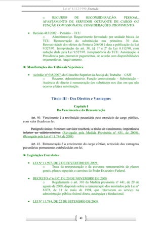 Lei nº 8.112/1990 Anotada
o
RECURSO
DE
RECONSIDERAÇÃO.
PESSOAL.
AFASTAMENTO DE SERVIDOR OCUPANTE DE CARGO OU
FUNÇÃO COMISSIONADA. CONSIDERAÇÕES. PROVIMENTO.
• Decisão 483/2002 – Plenário – TCU
o
Administrativo. Requerimento formulado por unidade básica do
TCU. Remuneração da substituição nos primeiros 30 dias.
Retroatividade dos efeitos da Portaria 266/00 à data a publicação da Lei
9.527/97. Interpretação do art. 38, §§ 1º e 2º da Lei 8.112/90, com
redação dada pela Lei 9.527/97. Jurisprudência do TCU. Autorização à
Presidência para promover pagamentos, de acordo com disponibilidades
orçamentárias. Arquivamento.
► Manifestações dos Tribunais Superiores
• Acórdão nº 648/2007, do Conselho Superior da Justiça do Trabalho – CSJT
o
Recurso. Administrativo. Função comissionada – Substituição –
Ausência do direito à remuneração dos substitutos nos dias em que não
ocorrer efetiva substituição.

Título III - Dos Direitos e Vantagens
Capítulo I
Do Vencimento e da Remuneração
Art. 40. Vencimento é a retribuição pecuniária pelo exercício de cargo público,
com valor fixado em lei.
Parágrafo único. Nenhum servidor receberá, a título de vencimento, importância
inferior ao salário-mínimo. (Revogado pela Medida Provisória nº 431, de 2008).
(Revogado pela Lei nº 11.784, de 2008)
Art. 41. Remuneração é o vencimento do cargo efetivo, acrescido das vantagens
pecuniárias permanentes estabelecidas em lei.
► Legislações Correlatas
• LEI Nº 11.907, DE 2 DE FEVEREIRO DE 2009
o
Trata da reestruturação e da estrutura remuneratória de planos
gerais, planos especiais e carreiras do Poder Executivo Federal.
• DECRETO nº 6.657, DE 20 DE NOVEMBRO DE 2008
o
Regulamenta o art. 310 da Medida provisória nº 441, de 29 de
agosto de 2008, dispondo sobre a remuneração dos anistiados pela Lei nº
8.878, de 11 de maio de 1994, que retornarem ao serviço na
administração pública federal direta, autárquica e fundacional.
• LEI Nº 11.784, DE 22 DE SETEMBRO DE 2008

43

 