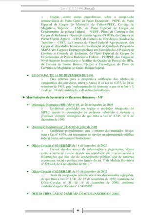 Lei nº 8.112/1990 Anotada
o
Dispõe, dentre outras providências, sobre a composição
remuneratória do Plano Geral do Poder Executivo – PGPE, do Plano
Especial de Cargos do Ministério da Cultura-PECC, Carreira de
Magistério Superior – CMS, do Plano Especial de Cargos do
Departamento de polícia Federal – PEDPF, Plano de Carreira e dos
Cargos de Reforma e Desenvolvimento Agrário-PCRDA, da Carreira de
Perito Federal Agrário – CPFA, da Carreira da Previdência, Saúde e do
Trabalho – CPST, da Carreira de Fiscal Federal Agropecuário, dos
Cargos de Atividades Técnicas da Fiscalização do Quadro de Pessoal do
MAPA, dos Cargos e Empregos públicos em Exercício das Atividades de
Combate e Controle de Endemias, do Plano Especial de Cargos do
Departamento de Polícia Rodoviária Federal – PEDPRF, dos Cargos de
Nível Superior Intermediário e Auxiliar do Quadro de Pessoal do HFA,
da Carreira de Ensino Básico, Técnico e Tecnológico, do Plano de
Carreiras de Magistério do Ensino Básico Federal.
• LEI Nº 9.367, DE 16 DE DEZEMBRO DE 1996
o
Fixa critérios para a progressiva unificação das tabelas de
vencimentos dos servidores, altera o Anexo II da Lei no 8.237, de 30 de
setembro de 1991, para implementação da isonomia a que se refere o §
1o do art. 39 da Constituição, e dá outras providências.
► Manifestações da Secretaria de Recursos Humanos – MP
• Orientação Normativa SRH/MP nº 05, de 28 de outubro de 2009
o
Estabelece orientação aos órgãos e entidades integrantes do
SIPEC quanto à remuneração de professor substituto e visitante e
professor visitante estrangeiro de que trata a Lei nº 8.745, de 9 de
dezembro de 1993.
• Orientação Normativa nº 04, de 09 de julho de 2008
o
Estabelece procedimentos para o retorno dos anistiados de que
trata a Lei nº 8.878, que retornarem ao serviço na administração pública
federal direta, autárquica e fundacional.
• Ofício-Circular nº 83/SRH/MP, de 18 de dezembro de 2002
o
Dirime dúvidas acerca de indenizações e pagamentos, dentre
estas, a verba de custeio devida aos servidores que tiveram acesso a
informações que não são do conhecimento público, seja de natureza
econômica, social e política, nos termos do art. 6º da Medida Provisória
nº 2225-45, de 4 de setembro de 2001.
• Ofício-Circular nº 82/SRH/MP, de 10 de dezembro de 2002
o
Trata da composição remuneratória dos denominados agregados,
de que trata a Lei nº 1.741, de 22 de novembro de 1952, constante do
Ofício-Circular nº 31, de 14 de dezembro de 2000, conforme
estabelecido pela Decisão nº 1.545/2002.
• OFÍCIO CIRCULAR Nº 2/SRH-MP, DE 07 DE JANEIRO DE 2000

44

 