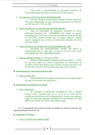 Lei nº 8.112/1990 Anotada
o
Versa sobre a impossibilidade da percepção cumulativa de
remuneração integral de cargo em comissão e de cargo efetivo.
• Nota Técnica nº 642/2010/COGES/DENOP/SRH/MP
o
Trata de vantagens remuneratórias oriundas de Planos anteriores.
Não serão recepcionados na nova estrutura remuneratória do PECFAZ,
art. 263 da Lei nº 11.907, de 2009.
• NOTA TÉCNICA Nº 574/2010/COGES/DENOP/SRH/MP
o
Trata da remuneração de empregados anistiados da extinta
Siderurgia Brasileira S/A - SIDERBRÁS. Em relação ao reajuste
mencionado, de 12,36% que se encontra na Tabela do Anexo do Decreto
nº 6.657/2008, convém ressaltar que tal reajuste aplica-se somente
àqueles empregados que tiveram sua remuneração calculada de acordo
com essa Tabela.
• NOTA TÉCNICA Nº 197/2009, DE 03 DE SETEMBRO DE 2009
o
REVISÃO DE VENCIMENTOS, TENDO EM VISTA A
APLICAÇÃO DO § 1º DO ART. 22 DA LEI Nº 8.216, DE 13 DE
SETEMBRO DE 1991. IMPOSSIBILIDADE.
• Despacho/DIORC/COGES, de 7 de março de 2007
o
Orienta a Superintendência Regional da Receita Federal – 10º RF
no que diz respeito ao cálculo proporcional da remuneração de
servidores recém ingressados ou que solicitam vacância nos meses com
31 dias, bem como no mês de fevereiro, que pode ter 28 ou 29 dias.
► Manifestações da Advocacia-Geral da União
• Parecer nº GQ - 208
o
Impossibilidade da percepção cumulativa de remuneração integral
de cargo em comissão e de cargo efetivo.
► Manifestações dos Órgãos de Controle
• TCU - Súmula 241
o
As vantagens e gratificações incompatíveis com o Regime
Jurídico Único, instituído pela Lei nº 8.112, de 11-12-90, não se
incorporam aos proventos nem à remuneração de servidor cujo emprego,
regido até então pela legislação trabalhista, foi transformado em cargo
público por força do art. 243 do citado diploma legal.

§ 1o A remuneração do servidor investido em função ou cargo em comissão será
paga na forma prevista no art. 62.
► Legislações Correlatas
• Lei nº 11.526, de 4 de outubro de 2007

45

 