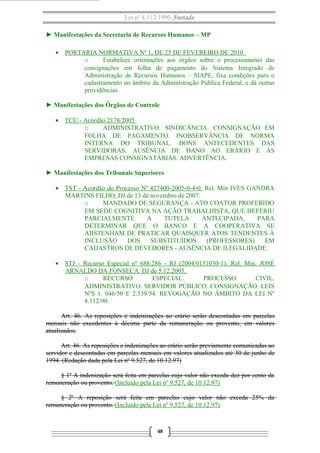 Lei nº 8.112/1990 Anotada
► Manifestações da Secretaria de Recursos Humanos – MP
• PORTARIA NORMATIVA Nº 1, DE 25 DE FEVEREIRO DE 2010
o
Estabelece orientações aos órgãos sobre o processamento das
consignações em folha de pagamento do Sistema Integrado de
Administração de Recursos Humanos – SIAPE, fixa condições para o
cadastramento no âmbito da Administração Pública Federal, e dá outras
providências.
► Manifestações dos Órgãos de Controle
• TCU - Acórdão 2178/2005
o
ADMINISTRATIVO. SINDICÂNCIA. CONSIGNAÇÃO EM
FOLHA DE PAGAMENTO. INOBSERVÂNCIA DE NORMA
INTERNA DO TRIBUNAL. BONS ANTECEDENTES DAS
SERVIDORAS. AUSÊNCIA DE DANO AO ERÁRIO E ÀS
EMPRESAS CONSIGNATÁRIAS. ADVERTÊNCIA.
► Manifestações dos Tribunais Superiores
• TST - Acordão do Processo Nº 427400-2005-0-4-0. Rel. Min IVES GANDRA
MARTINS FILHO, DJ de 13 de novembro de 2007.
o
MANDADO DE SEGURANÇA - ATO COATOR PROFERIDO
EM SEDE COGNITIVA NA AÇÃO TRABALHISTA, QUE DEFERIU
PARCIALMENTE
A
TUTELA
ANTECIPADA,
PARA
DETERMINAR QUE O BANCO E A COOPERATIVA SE
ABSTENHAM DE PRATICAR QUAISQUER ATOS TENDENTES À
INCLUSÃO
DOS
SUBSTITUÍDOS
(PROFESSORES)
EM
CADASTROS DE DEVEDORES - AUSÊNCIA DE ILEGALIDADE.
• STJ - Recurso Especial nº 688.286 - RJ (2004/0131030-1). Rel. Min. JOSÉ
ARNALDO DA FONSECA. DJ de 5.12.2005.
o
RECURSO
ESPECIAL.
PROCESSO
CIVIL.
ADMINISTRATIVO. SERVIDOR PÚBLICO. CONSIGNAÇÃO. LEIS
NºS 1. 046/50 E 2.339/54. REVOGAÇÃO NO ÂMBITO DA LEI Nº
8.112/90.
Art. 46. As reposições e indenizações ao erário serão descontadas em parcelas
mensais não excedentes à décima parte da remuneração ou provento, em valores
atualizados.
Art. 46. As reposições e indenizações ao erário serão previamente comunicadas ao
servidor e descontadas em parcelas mensais em valores atualizados até 30 de junho de
1994. (Redação dada pela Lei nº 9.527, de 10.12.97)
§ 1º A indenização será feita em parcelas cujo valor não exceda dez por cento da
remuneração ou provento. (Incluído pela Lei nº 9.527, de 10.12.97)
§ 2º A reposição será feita em parcelas cujo valor não exceda 25% da
remuneração ou provento. (Incluído pela Lei nº 9.527, de 10.12.97)

48

 