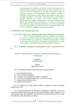 Lei nº 8.112/1990 Anotada
destinada apenas às atribuições de direção, chefia e assessoramento. 2.
Configura fuga ao princípio constitucional do concurso público (art. 37,
inciso II, da CF) a requisição de servidor para exercer função de
confiança, seguida do desvirtuamento desse objetivo mediante a
atribuição ao requisitado de tarefas próprias de ocupante de cargo efetivo
no órgão requisitante. 3. Em caráter excepcional, dadas as circunstâncias
especiais descritas nos recursos sob exame, admite-se que a
regularização das situações enquadradas no conceito firmado no item
anterior seja concluída em prazo razoável. 4. O exercício de atribuições
de ocupante de cargo efetivo por prestadores de serviços terceirizados
caracteriza desobediência ao postulado básico do concurso público (art.
37, inciso II, da CF), exigindo-se a pronta regularização.
► Manifestações dos Tribunais Superiores
• STF - MS nº 23034 / PA – PARÁ. Rel. Min. Octavio Noronha, DJ de 20.2.1998.
o
Não é obstáculo à aplicação da pena de demissão, a circunstância
de achar-se o servidor em gozo de licença especial. No amplo conceito
de "agente público" (art. 2º da Lei nº 8.429-92), compreende-se o titular
de cargo de provimento efetivo. Pretensão de reexame da prova de fatos
controvertidos, inconciliável com o rito do mandado de segurança.
Art. 4o É proibida a prestação de serviços gratuitos, salvo os casos previstos em
lei.

Título II - Do Provimento, Vacância, Remoção, Redistribuição e
Substituição
Capítulo I
Do Provimento
Seção I
Disposições Gerais
Art. 5o São requisitos básicos para investidura em cargo público:
I - a nacionalidade brasileira;
II - o gozo dos direitos políticos;
III - a quitação com as obrigações militares e eleitorais;
IV - o nível de escolaridade exigido para o exercício do cargo;
V - a idade mínima de dezoito anos;
VI - aptidão física e mental.
§ 1o As atribuições do cargo podem justificar a exigência de outros requisitos
estabelecidos em lei.
§ 2o Às pessoas portadoras de deficiência é assegurado o direito de se inscrever
em concurso público para provimento de cargo cujas atribuições sejam compatíveis com
a deficiência de que são portadoras; para tais pessoas serão reservadas até 20% (vinte
por cento) das vagas oferecidas no concurso.
5

 