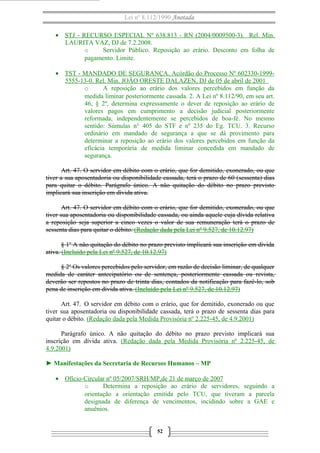 Lei nº 8.112/1990 Anotada
• STJ - RECURSO ESPECIAL Nº 638.813 - RN (2004/0009500-3). Rel. Min.
LAURITA VAZ, DJ de 7.2.2008.
o
Servidor Público. Reposição ao erário. Desconto em folha de
pagamento. Limite.
• TST - MANDADO DE SEGURANÇA. Acórdão do Processo Nº 602330-19995555-13-0. Rel. Min. JOÃO ORESTE DALAZEN, DJ de 05 de abril de 2001
o
A reposição ao erário dos valores percebidos em função da
medida liminar posteriormente cassada. 2. A Lei nº 8.112/90, em seu art.
46, § 2º, determina expressamente o dever de reposição ao erário de
valores pagos em cumprimento a decisão judicial posteriormente
reformada, independentemente se percebidos de boa-fé. No mesmo
sentido: Súmulas n° 405 do STF e nº 235 do Eg. TCU. 3. Recurso
ordinário em mandado de segurança a que se dá provimento para
determinar a reposição ao erário dos valores percebidos em função da
eficácia temporária de medida liminar concedida em mandado de
segurança.
Art. 47. O servidor em débito com o erário, que for demitido, exonerado, ou que
tiver a sua aposentadoria ou disponibilidade cassada, terá o prazo de 60 (sessenta) dias
para quitar o débito. Parágrafo único. A não quitação do débito no prazo previsto
implicará sua inscrição em dívida ativa.
Art. 47. O servidor em débito com o erário, que for demitido, exonerado, ou que
tiver sua aposentadoria ou disponibilidade cassada, ou ainda aquele cuja dívida relativa
a reposição seja superior a cinco vezes o valor de sua remuneração terá o prazo de
sessenta dias para quitar o débito. (Redação dada pela Lei nº 9.527, de 10.12.97)
§ 1o A não quitação do débito no prazo previsto implicará sua inscrição em dívida
ativa. (Incluído pela Lei nº 9.527, de 10.12.97)
§ 2o Os valores percebidos pelo servidor, em razão de decisão liminar, de qualquer
medida de caráter antecipatório ou de sentença, posteriormente cassada ou revista,
deverão ser repostos no prazo de trinta dias, contados da notificação para fazê-lo, sob
pena de inscrição em dívida ativa. (Incluído pela Lei nº 9.527, de 10.12.97)
Art. 47. O servidor em débito com o erário, que for demitido, exonerado ou que
tiver sua aposentadoria ou disponibilidade cassada, terá o prazo de sessenta dias para
quitar o débito. (Redação dada pela Medida Provisória nº 2.225-45, de 4.9.2001)
Parágrafo único. A não quitação do débito no prazo previsto implicará sua
inscrição em dívida ativa. (Redação dada pela Medida Provisória nº 2.225-45, de
4.9.2001)
► Manifestações da Secretaria de Recursos Humanos – MP
• Ofício-Circular nº 05/2007/SRH/MP,de 21 de março de 2007
o
Determina a reposição ao erário de servidores, seguindo a
orientação a orientação emitida pelo TCU, que tiveram a parcela
designada de diferença de vencimentos, incidindo sobre a GAE e
anuênios.
52

 
