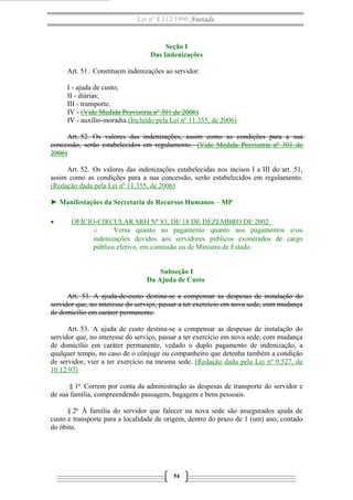 Lei nº 8.112/1990 Anotada

Seção I
Das Indenizações
Art. 51. Constituem indenizações ao servidor:
I - ajuda de custo;
II - diárias;
III - transporte.
IV - (Vide Medida Provisória nº 301 de 2006)
IV - auxílio-moradia.(Incluído pela Lei nº 11.355, de 2006)
Art. 52. Os valores das indenizações, assim como as condições para a sua
concessão, serão estabelecidos em regulamento. (Vide Medida Provisória nº 301 de
2006)
Art. 52. Os valores das indenizações estabelecidas nos incisos I a III do art. 51,
assim como as condições para a sua concessão, serão estabelecidos em regulamento.
(Redação dada pela Lei nº 11.355, de 2006)
► Manifestações da Secretaria de Recursos Humanos – MP
•

OFÍCIO-CIRCULAR SRH Nº 83, DE 18 DE DEZEMBRO DE 2002
o
Versa quanto ao pagamento quanto aos pagamentos e/ou
indenizações devidos aos servidores públicos exonerados de cargo
público efetivo, em comissão ou de Ministro de Estado.
Subseção I
Da Ajuda de Custo

Art. 53. A ajuda-de-custo destina-se a compensar as despesas de instalação do
servidor que, no interesse do serviço, passar a ter exercício em nova sede, com mudança
de domicílio em caráter permanente.
Art. 53. A ajuda de custo destina-se a compensar as despesas de instalação do
servidor que, no interesse do serviço, passar a ter exercício em nova sede, com mudança
de domicílio em caráter permanente, vedado o duplo pagamento de indenização, a
qualquer tempo, no caso de o cônjuge ou companheiro que detenha também a condição
de servidor, vier a ter exercício na mesma sede. (Redação dada pela Lei nº 9.527, de
10.12.97)
§ 1o Correm por conta da administração as despesas de transporte do servidor e
de sua família, compreendendo passagem, bagagem e bens pessoais.
§ 2o À família do servidor que falecer na nova sede são assegurados ajuda de
custo e transporte para a localidade de origem, dentro do prazo de 1 (um) ano, contado
do óbito.

54

 