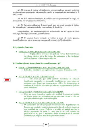 Lei nº 8.112/1990 Anotada
Art. 54. A ajuda de custo é calculada sobre a remuneração do servidor, conforme
se dispuser em regulamento, não podendo exceder a importância correspondente a 3
(três) meses.
Art. 55. Não será concedida ajuda de custo ao servidor que se afastar do cargo, ou
reassumi-lo, em virtude de mandato eletivo.
Art. 56. Será concedida ajuda de custo àquele que, não sendo servidor da União,
for nomeado para cargo em comissão, com mudança de domicílio.
Parágrafo único. No afastamento previsto no inciso I do art. 93, a ajuda de custo
será paga pelo órgão cessionário, quando cabível.
Art. 57. O servidor ficará obrigado a restituir a ajuda de custo quando,
injustificadamente, não se apresentar na nova sede no prazo de 30 (trinta) dias.

► Legislações Correlatas
• DECRETO Nº 4.004, DE 8 DE NOVEMBRO DE 2001
o
Dispõe sobre a concessão de ajuda de custo e de transporte aos
servidores públicos civis da União, das autarquias e das fundações
públicas federais, e dá outras providências.
► Manifestações da Secretaria de Recursos Humanos – MP
• ORIENTAÇÃO NORMATIVA Nº 01, DE 29 DE ABRIL DE 2005
o Estabelece orientações aos órgãos sobre a concessão de ajuda de custo.

Novo

• NOTA TÉCNICA Nº 2/2011/DENOP/SRH/MP
o
Nos casos em que tenha ocorrido exoneração do servidor
inicialmente deslocado e a nomeação simultânea em outro cargo em
comissão, caso decorra da exoneração ex offício do último cargo, a
mudança de domicílio em caráter permanente, o pagamento da ajuda de
custo será devido.
• NOTA TÉCNICA Nº 644/2010/COGES/DENOP/SRH/MP
o Caso não exista linha aérea regular entre a cidade de origem e a cidade
de destino, poderá ser utilizado como parâmetro de cálculo o valor da
passagem rodoviária para o trecho desejado.
• NOTA TÉCNICA Nº 07/2010, DE 22 DE JULHO DE 2010
o Os dependentes do servidor podem se deslocar antes da publicação da
Portaria que ensejará a mudança de domicílio da sede onde serviu para a
sua localidade de origem. Todavia, o servidor só poderá perceber o
efetivo pagamento da ajuda de custo, parcial ou total, quando da
publicação do ato, pois o pagamento dessa indenização só se justifica
quando houver despesas para instalação em nova sede.

55

 