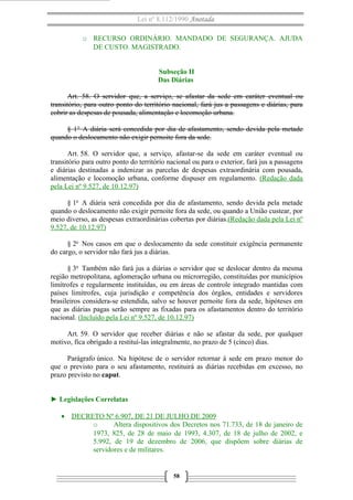 Lei nº 8.112/1990 Anotada
o RECURSO ORDINÁRIO. MANDADO DE SEGURANÇA. AJUDA
DE CUSTO. MAGISTRADO.
Subseção II
Das Diárias
Art. 58. O servidor que, a serviço, se afastar da sede em caráter eventual ou
transitório, para outro ponto do território nacional, fará jus a passagens e diárias, para
cobrir as despesas de pousada, alimentação e locomoção urbana.
§ 1° A diária será concedida por dia de afastamento, sendo devida pela metade
quando o deslocamento não exigir pernoite fora da sede.
Art. 58. O servidor que, a serviço, afastar-se da sede em caráter eventual ou
transitório para outro ponto do território nacional ou para o exterior, fará jus a passagens
e diárias destinadas a indenizar as parcelas de despesas extraordinária com pousada,
alimentação e locomoção urbana, conforme dispuser em regulamento. (Redação dada
pela Lei nº 9.527, de 10.12.97)
§ 1o A diária será concedida por dia de afastamento, sendo devida pela metade
quando o deslocamento não exigir pernoite fora da sede, ou quando a União custear, por
meio diverso, as despesas extraordinárias cobertas por diárias.(Redação dada pela Lei nº
9.527, de 10.12.97)
§ 2o Nos casos em que o deslocamento da sede constituir exigência permanente
do cargo, o servidor não fará jus a diárias.
§ 3o Também não fará jus a diárias o servidor que se deslocar dentro da mesma
região metropolitana, aglomeração urbana ou microrregião, constituídas por municípios
limítrofes e regularmente instituídas, ou em áreas de controle integrado mantidas com
países limítrofes, cuja jurisdição e competência dos órgãos, entidades e servidores
brasileiros considera-se estendida, salvo se houver pernoite fora da sede, hipóteses em
que as diárias pagas serão sempre as fixadas para os afastamentos dentro do território
nacional. (Incluído pela Lei nº 9.527, de 10.12.97)
Art. 59. O servidor que receber diárias e não se afastar da sede, por qualquer
motivo, fica obrigado a restituí-las integralmente, no prazo de 5 (cinco) dias.
Parágrafo único. Na hipótese de o servidor retornar à sede em prazo menor do
que o previsto para o seu afastamento, restituirá as diárias recebidas em excesso, no
prazo previsto no caput.
► Legislações Correlatas
• DECRETO Nº 6.907, DE 21 DE JULHO DE 2009
o
Altera dispositivos dos Decretos nos 71.733, de 18 de janeiro de
1973, 825, de 28 de maio de 1993, 4.307, de 18 de julho de 2002, e
5.992, de 19 de dezembro de 2006, que dispõem sobre diárias de
servidores e de militares.

58

 