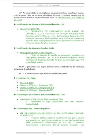 Lei nº 8.112/1990 Anotada

§ 3o As universidades e instituições de pesquisa científica e tecnológica federais
poderão prover seus cargos com professores, técnicos e cientistas estrangeiros, de
acordo com as normas e os procedimentos desta Lei. (Incluído pela Lei nº 9.515, de
20.11.97)
► Manifestações da Secretaria de Recursos Humanos – MP
• Ofício nº 252/2008-SRH
o
NOMEAÇÃO DE ESTRANGEIRO PARA CARGO EM
COMISSÃO. “(...) em consonância com a redação dada pela Emenda
Constitucional nº 19/98 ao art. 37, I , da Constituição Federal de 1988,
os cargos, empregos e funções públicas são acessíveis aos estrangeiros
na forma da lei, razão pela qual não possui aplicabilidade imediata por
carecer de lei que discipline a matéria.”
► Manifestações da Advocacia-Geral da União
• PARECER/CONJUR/MTE/Nº 189/2009 o
Visto em contrato de trabalho de estrangeiro. Investidura em
cargo público municipal. Art. 37, I, da Constituição Federal. Norma
constitucional de eficácia limitada. Ausência de autorização legal. Pela
inviabilidade jurídica.
Art. 6o O provimento dos cargos públicos far-se-á mediante ato da autoridade
competente de cada Poder.
Art. 7o A investidura em cargo público ocorrerá com a posse.
► Legislações Correlatas
•
•
•
•

Art. 37, II, da CF
Decreto nº 4.734, de 11 de junho de 2003
Decreto nº 83.840, de 14 de agosto de 1979
Decreto nº 6.944, de 21 de agosto de 2009

► Manifestações da Secretaria de Recursos Humanos – MP
• Nota Técnica nº 904/2010, de 30 de setembro de 2010
o
Provimento de cargo comissionado com efeito retroativo.
Impossibilidade.
► Manifestações dos Tribunais Superiores
• STF - RE nº 143807 / SP - SÃO PAULO Rel. Min. SEPÚLVEDA PERTENCE,
DJ de 14.4.2000.
o
Concurso público: exigência incontornável para que o servidor
seja investido em cargo de carreira diversa. À vista da Constituição de
1988, consolidou-se definitivamente no STF que - ressalvado
exclusivamente o provimento derivado mediante promoção - que

6

 