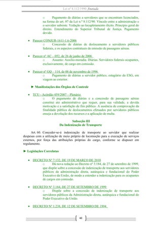 Lei nº 8.112/1990 Anotada
o
Pagamento de diárias a servidores que se encontram licenciados,
na forma do art. 87 da Lei n.º 8.112/90. Vínculo entre a administração e
o servidor subsiste. Vedação ao locupletamento ilícito. Princípio geral do
direito. Entendimento do Superior Tribunal de Justiça. Pagamento
devido.
• Parecer CONJUR-1611-1.6-2006
o
Concessão de diárias de deslocamento a servidores públicos
federais, e os aspectos contratuais de emissão de passagens aéreas.
• Parecer nº AC – 052, de 26 de junho de 2006
o
Assunto: Auxílio-moradia. Diárias. Servidores federais ocupantes,
exclusivamente, de cargo em comissão.
• Parecer nº GQ – 114, de 06 de novembro de 1996
o
Pagamento de diárias a servidor público, estagiário da ESG, em
viagem ao exterior.
► Manifestações dos Órgãos de Controle
• TCU - Acórdão 459/2007 – Plenário
o
O pagamento de diárias e a concessão de passagens aéreas
constitui ato administrativo que requer, para sua validade, a devida
motivação e a satisfação de fim público. A ausência de comprovação da
finalidade pública de deslocamentos efetuados por servidores públicos
enseja a devolução dos recursos e a aplicação de multa.
Subseção III
Da Indenização de Transporte
Art. 60. Conceder-se-á indenização de transporte ao servidor que realizar
despesas com a utilização de meio próprio de locomoção para a execução de serviços
externos, por força das atribuições próprias do cargo, conforme se dispuser em
regulamento.
► Legislações Correlatas
• DECRETO Nº 7.132, DE 19 DE MARÇO DE 2010
o
Dá nova redação ao Decreto nº 3.184, de 27 de setembro de 1999,
que dispõe sobre a concessão de indenização de transporte aos servidores
públicos da administração direta, autárquica e fundacional do Poder
Executivo da União, de modo a estender a indenização para os ocupantes
de cargos em comissão.
• DECRETO Nº 3.184, DE 27 DE SETEMBRO DE 1999
o
Dispõe sobre a concessão de indenização de transporte aos
servidores públicos da Administração direta, autárquica e fundacional do
Poder Executivo da União.
• DECRETO Nº 1.238, DE 12 DE SETEMBRO DE 1994

61

 