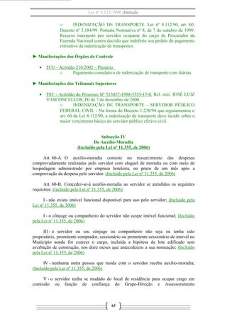 Lei nº 8.112/1990 Anotada
o
INDENIZAÇÃO DE TRANSPORTE. Lei nº 8.112/90, art. 60.
Decreto nº 3.184/99. Portaria Normativa nº 8, de 7 de outubro de 1999.
Recurso interposto por servidor ocupante do cargo de Procurador da
Fazenda Nacional contra decisão que indeferiu seu pedido de pagamento
retroativo da indenização de transportes.
► Manifestações dos Órgãos de Controle
• TCU - Acórdão 216/2002 – Plenário
o
Pagamento cumulativo de indenização de transporte com diárias.
► Manifestações dos Tribunais Superiores
• TST - Acórdão do Processo Nº 513027-1998-5555-17-0. Rel. min. JOSÉ LUIZ
VASCONCELLOS, DJ de 7 de dezembro de 2000.
o
INDENIZAÇÃO DE TRANSPORTE - SERVIDOR PÚBLICO
FEDERAL CIVIL - Na forma do Decreto 1.238/94 que regulamentou o
art. 60 da Lei 8.112/90, a indenização de transporte deve incidir sobre o
maior vencimento básico do servidor público efetivo civil.
Subseção IV
Do Auxílio-Moradia
(Incluído pela Lei nº 11.355, de 2006)
Art. 60-A. O auxílio-moradia consiste no ressarcimento das despesas
comprovadamente realizadas pelo servidor com aluguel de moradia ou com meio de
hospedagem administrado por empresa hoteleira, no prazo de um mês após a
comprovação da despesa pelo servidor. (Incluído pela Lei nº 11.355, de 2006)
Art. 60-B. Conceder-se-á auxílio-moradia ao servidor se atendidos os seguintes
requisitos: (Incluído pela Lei nº 11.355, de 2006)
I - não exista imóvel funcional disponível para uso pelo servidor; (Incluído pela
Lei nº 11.355, de 2006)
I - o cônjuge ou companheiro do servidor não ocupe imóvel funcional; (Incluído
pela Lei nº 11.355, de 2006)
III - o servidor ou seu cônjuge ou companheiro não seja ou tenha sido
proprietário, promitente comprador, cessionário ou promitente cessionário de imóvel no
Município aonde for exercer o cargo, incluída a hipótese de lote edificado sem
averbação de construção, nos doze meses que antecederem a sua nomeação; (Incluído
pela Lei nº 11.355, de 2006)
IV - nenhuma outra pessoa que resida com o servidor receba auxílio-moradia;
(Incluído pela Lei nº 11.355, de 2006)
V - o servidor tenha se mudado do local de residência para ocupar cargo em
comissão ou função de confiança do Grupo-Direção e Assessoramento

63

 