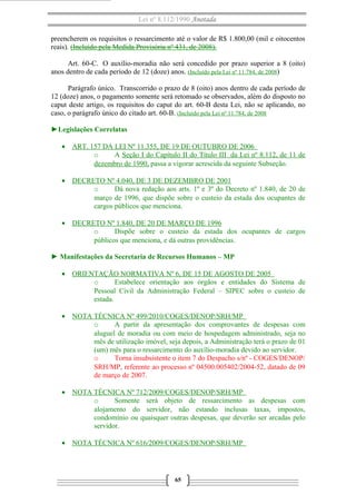 Lei nº 8.112/1990 Anotada
preencherem os requisitos o ressarcimento até o valor de R$ 1.800,00 (mil e oitocentos
reais). (Incluído pela Medida Provisória nº 431, de 2008).
Art. 60-C. O auxílio-moradia não será concedido por prazo superior a 8 (oito)
anos dentro de cada período de 12 (doze) anos. (Incluído pela Lei nº 11.784, de 2008)
Parágrafo único. Transcorrido o prazo de 8 (oito) anos dentro de cada período de
12 (doze) anos, o pagamento somente será retomado se observados, além do disposto no
caput deste artigo, os requisitos do caput do art. 60-B desta Lei, não se aplicando, no
caso, o parágrafo único do citado art. 60-B. (Incluído pela Lei nº 11.784, de 2008
►Legislações Correlatas
• ART. 157 DA LEI Nº 11.355, DE 19 DE OUTUBRO DE 2006
o
A Seção I do Capítulo II do Título III da Lei nº 8.112, de 11 de
dezembro de 1990, passa a vigorar acrescida da seguinte Subseção.
• DECRETO Nº 4.040, DE 3 DE DEZEMBRO DE 2001
o
Dá nova redação aos arts. 1º e 3º do Decreto nº 1.840, de 20 de
março de 1996, que dispõe sobre o custeio da estada dos ocupantes de
cargos públicos que menciona.
• DECRETO Nº 1.840, DE 20 DE MARÇO DE 1996
o
Dispõe sobre o custeio da estada dos ocupantes de cargos
públicos que menciona, e dá outras providências.
► Manifestações da Secretaria de Recursos Humanos – MP
• ORIENTAÇÃO NORMATIVA Nº 6, DE 15 DE AGOSTO DE 2005
o
Estabelece orientação aos órgãos e entidades do Sistema de
Pessoal Civil da Administração Federal – SIPEC sobre o custeio de
estada.
• NOTA TÉCNICA Nº 499/2010/COGES/DENOP/SRH/MP
o
A partir da apresentação dos comprovantes de despesas com
aluguel de moradia ou com meio de hospedagem administrado, seja no
mês de utilização imóvel, seja depois, a Administração terá o prazo de 01
(um) mês para o ressarcimento do auxílio-moradia devido ao servidor.
o
Torna insubsistente o item 7 do Despacho s/nº - COGES/DENOP/
SRH/MP, referente ao processo nº 04500.005402/2004-52, datado de 09
de março de 2007.
• NOTA TÉCNICA Nº 712/2009/COGES/DENOP/SRH/MP
o
Somente será objeto de ressarcimento as despesas com
alojamento do servidor, não estando inclusas taxas, impostos,
condomínio ou quaisquer outras despesas, que deverão ser arcadas pelo
servidor.
• NOTA TÉCNICA Nº 616/2009/COGES/DENOP/SRH/MP

65

 