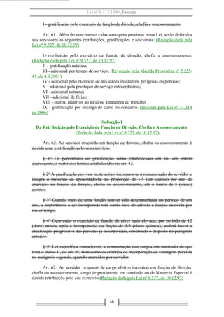 Lei nº 8.112/1990 Anotada
I - gratificação pelo exercício de função de direção, chefia e assessoramento;
Art. 61. Além do vencimento e das vantagens previstas nesta Lei, serão deferidos
aos servidores as seguintes retribuições, gratificações e adicionais: (Redação dada pela
Lei nº 9.527, de 10.12.97)
I - retribuição pelo exercício de função de direção, chefia e assessoramento;
(Redação dada pela Lei nº 9.527, de 10.12.97)
II - gratificação natalina;
III - adicional por tempo de serviço; (Revogado pela Medida Provisória nº 2.22545, de 4.9.2001)
IV - adicional pelo exercício de atividades insalubres, perigosas ou penosas;
V - adicional pela prestação de serviço extraordinário;
VI - adicional noturno;
VII - adicional de férias;
VIII - outros, relativos ao local ou à natureza do trabalho.
IX - gratificação por encargo de curso ou concurso. (Incluído pela Lei nº 11.314
de 2006)
Subseção I
Da Retribuição pelo Exercício de Função de Direção, Chefia e Assessoramento
(Redação dada pela Lei nº 9.527, de 10.12.97)
Art. 62. Ao servidor investido em função de direção, chefia ou assessoramento é
devida uma gratificação pelo seu exercício.
§ 1° Os percentuais de gratificação serão estabelecidos em lei, em ordem
decrescente, a partir dos limites estabelecidos no art. 42.
§ 2º A gratificação prevista neste artigo incorpora-se à remuneração do servidor e
integra o provento da aposentadoria, na proporção de 1/5 (um quinto) por ano de
exercício na função de direção, chefia ou assessoramento, até o limite de 5 (cinco)
quintos.
§ 3° Quando mais de uma função houver sido desempenhada no período de um
ano, a importância a ser incorporada terá como base de cálculo a função exercida por
maior tempo.
§ 4° Ocorrendo o exercício de função de nível mais elevado, por período de 12
(doze) meses, após a incorporação da fração de 5/5 (cinco quintos), poderá haver a
atualização progressiva das parcelas já incorporadas, observado o disposto no parágrafo
anterior.
§ 5º Lei específica estabelecerá a remuneração dos cargos em comissão de que
trata o inciso II, do art. 9°, bem como os critérios de incorporação da vantagem prevista
no parágrafo segundo, quando exercidos por servidor.
Art. 62. Ao servidor ocupante de cargo efetivo investido em função de direção,
chefia ou assessoramento, cargo de provimento em comissão ou de Natureza Especial é
devida retribuição pelo seu exercício.(Redação dada pela Lei nº 9.527, de 10.12.97)

68

 
