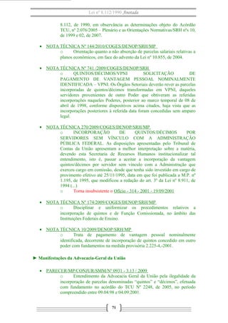 Lei nº 8.112/1990 Anotada
8.112, de 1990, em observância as determinações objeto do Acórdão
TCU, nº 2.076/2005 – Plenário e as Orientações Normativas/SRH nºs 10,
de 1999 e 02, de 2007.
• NOTA TÉCNICA Nº 144/2010/COGES/DENOP/SRH/MP
o
Orientação quanto a não absorção de parcelas salariais relativas a
planos econômicos, em face do advento da Lei nº 10.855, de 2004.
• NOTA TÉCNICA Nº 741 /2009/COGES/DENOP/SRH
o
QUINTOS/DÉCIMOS/VPNI
SOLICITAÇÃO
DE
PAGAMENTO DE VANTAGEM PESSOAL NOMINALMENTE
IDENTIFICADA – VPNI. Os Órgãos Setoriais deverão rever as parcelas
incorporadas de quintos/décimos transformadas em VPNI, daqueles
servidores provenientes de outro Poder que obtiveram as referidas
incorporações naqueles Poderes, posterior ao marco temporal de 08 de
abril de 1998, conforme dispositivos acima citados, haja vista que as
incorporações posteriores à referida data foram concedidas sem amparo
legal.
• NOTA TÉCNICA 270/2009/COGES/DENOP/SRH/MP
o
INCORPORAÇÃO
DE
QUINTOS/DÉCIMOS
POR
SERVIDORES SEM VÍNCULO COM A ADMINISTRAÇÃO
PÚBLICA FEDERAL. As disposições apresentadas pelo Tribunal de
Contas da União apresentam a melhor interpretação sobre a matéria,
devendo esta Secretaria de Recursos Humanos institucionalizar tal
entendimento, isto é, passar a aceitar a incorporação da vantagem
quintos/décimos por servidor sem vínculo com a Administração que
exerceu cargo em comissão, desde que tenha sido investido em cargo de
provimento efetivo até 25/11/1995, data em que foi publicada a M.P. nº
1.195, de 1995, que modificou a redação do art. 3º da Lei nº 8.911, de
1994 (...)
o
Torna insubsistente o Ofício - 314 - 2001 - 19/09/2001
• NOTA TÉCNICA Nº 174/2009/COGES/DENOP/SRH/MP
o
Disciplinar e uniformizar os procedimentos relativos a
incorporação de quintos e de Função Comissionada, no âmbito das
Instituições Federais de Ensino.
• NOTA TÉCNICA 10/2009/DENOP/SRH/MP
o
Trata de pagamento de vantagem pessoal nominalmente
identificada, decorrente de incorporação de quintos concedido em outro
poder com fundamentos na medida provisória 2.225-4,-2001.
► Manifestações da Advocacia-Geral da União
• PARECER/MP/CONJUR/SMM/Nº 0931 - 3.13 / 2009
o
Entendimento da Advocacia Geral da União pela ilegalidade da
incorporação de parcelas denominadas “quintos” e “décimos”, efetuada
com fundamento no acórdão do TCU Nº 2248, de 2005, no período
compreendido entre 09.04.98 e 04.09.2001.
71

 