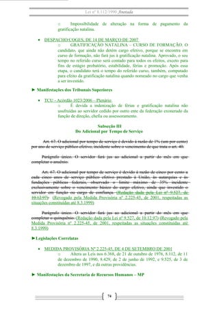 Lei nº 8.112/1990 Anotada
o
Impossibilidade de alteração na forma de pagamento da
gratificação natalina.
• DESPACHO/COGES, DE 14 DE MARÇO DE 2007
o
GRATIFICAÇÃO NATALINA – CURSO DE FORMAÇÃO. O
candidato, que ainda não detém cargo efetivo, porque se encontra em
curso de formação, não fará jus à gratificação natalina. Aprovado, o seu
tempo no referido curso será contado para todos os efeitos, exceto para
fins de estágio probatório, estabilidade, férias e promoção. Após essa
etapa, o candidato terá o tempo do referido curso, também, computado
para efeito da gratificação natalina quando nomeado no cargo que venha
a ser investido.
► Manifestações dos Tribunais Superiores
• TCU - Acórdão 1023/2006 – Plenário
o
É devida a indenização de férias e gratificação natalina não
usufruídas ao servidor cedido por outro ente da federação exonerado da
função de direção, chefia ou assessoramento.
Subseção III
Do Adicional por Tempo de Serviço
Art. 67. O adicional por tempo de serviço é devido à razão de 1% (um por cento)
por ano de serviço público efetivo, incidente sobre o vencimento de que trata o art. 40.
Parágrafo único. O servidor fará jus ao adicional a partir do mês em que
completar o anuênio.
Art. 67. O adicional por tempo de serviço é devido à razão de cinco por cento a
cada cinco anos de serviço público efetivo prestado à União, às autarquias e às
fundações públicas federais, observado o limite máximo de 35% incidente
exclusivamente sobre o vencimento básico do cargo efetivo, ainda que investido o
servidor em função ou cargo de confiança. (Redação dada pela Lei nº 9.527, de
10.12.97) (Revogado pela Medida Provisória nº 2.225-45, de 2001, respeitadas as
situações constituídas até 8.3.1999)
Parágrafo único. O servidor fará jus ao adicional a partir do mês em que
completar o quinquênio. (Redação dada pela Lei nº 9.527, de 10.12.97) (Revogado pela
Medida Provisória nº 2.225-45, de 2001, respeitadas as situações constituídas até
8.3.1999)
►Legislações Correlatas
• MEDIDA PROVISÓRIA Nº 2.225-45, DE 4 DE SETEMBRO DE 2001
o
Altera as Leis nos 6.368, de 21 de outubro de 1976, 8.112, de 11
de dezembro de 1990, 8.429, de 2 de junho de 1992, e 9.525, de 3 de
dezembro de 1997, e dá outras providências.
► Manifestações da Secretaria de Recursos Humanos – MP

74

 