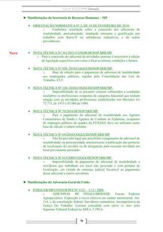 Lei nº 8.112/1990 Anotada
► Manifestações da Secretaria de Recursos Humanos – MP
• ORIENTAÇÃO NORMATIVA Nº 2, DE 19 DE FEVEREIRO DE 2010
o
Estabelece orientação sobre a concessão dos adicionais de
insalubridade, periculosidade, irradiação ionizante e gratificação por
trabalhos com Raios-X ou substâncias radioativas, e dá outras
providências.

Novo

• NOTA TÉCNICA Nº 361/2011/CGNOR/DENOP SRH/MP
o Para a concessão do adicional de atividades penosas é necessário a edição
de legislação específica com vistas a fixar os termos, condições e limites.
• NOTA TÉCNICA Nº 850 /2010/COGES/DENOP/SRH/MP
o
Base de cálculo para o pagamento de adicional de insalubridade
aos empregados públicos, regidos pela Consolidação das Leis do
Trabalho- CLT.
• NOTA TÉCNICA Nº 156/ 2010/COGES/DENOP/SRH/MP
o
Impossibilidade de se presumir estarem submetidos a condições
insalubres os profissionais ocupantes de categoria funcional que tenham
relação com as atividades profissionais estabelecidas nos Decretos nºs
72.771, de 1973 e 83.080,de 1980.
• NOTA TÉCNICA Nº 70/2010/DENOP/SRH/MP
o
Para o pagamento do adicional de insalubridade aos Agentes
Comunitários de Saúde e Agentes de Combate às Endemias, ocupantes
de empregos públicos do quadro da FUNASA deve ser utilizado como
base de cálculo o salário mínimo.
• NOTA TÉCNICA Nº 69/2010/COGES/DENOP/SRH/MP
o
Não há previsão legal que possibilite o pagamento de adicional de
insalubridade ou periculosidade anteriormente à publicação das portarias
de localização do servidor ou de designação para executar atividade em
local previamente periciado.
• NOTA TÉCNICA Nº 619/2009/COGES/DENOP/SRH/MP
o
Impossibilidade de pagamento de adicional de insalubridade a
servidores que trabalham em local não periciado e sem portaria de
localização, em virtude de sentença judicial favorável ao pagamento
desse adicional a outros servidores.
► Manifestações da Advocacia-Geral da União
• PARECER/MP/CONJUR/PFF/Nº 1121 – 3.13 / 2008
o
ADICIONAL DE INSALUBRIDADE. Fiscais Federais
Agropecuários. Exposição a riscos efetivos em caráter intermitente. Art.
114, i, da constituição federal. Servidores estatutários. Incompetência da
Justiça Do Trabalho. Liminar concedida com efeito ex tunc pelo
Supremo Tribunal Federal na ADI n. 3.395-6.
78

 