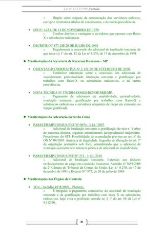 Lei nº 8.112/1990 Anotada
o
Dispõe sobre reajuste da remuneração dos servidores públicos,
corrige e reestrutura tabelas de vencimentos, e dá outras providências.
• LEI Nº 1.234, DE 14 DE NOVEMBRO DE 1950
o
Confere direitos e vantagens a servidores que operam com Raios
X e substâncias radioativas.
• DECRETO Nº 877, DE 20 DE JULHO DE 1993
o
Regulamenta a concessão do adicional de irradiação ionizante de
que trata o § 1° do art. 12 da Lei n° 8.270, de 17 de dezembro de 1991.
► Manifestações da Secretaria de Recursos Humanos – MP
• ORIENTAÇÃO NORMATIVA Nº 2, DE 19 DE FEVEREIRO DE 2010
o
Estabelece orientação sobre a concessão dos adicionais de
insalubridade, periculosidade, irradiação ionizante e gratificação por
trabalhos com Raios-X ou substâncias radioativas, e dá outras
providências.
• NOTA TÉCNICA Nº 378/2010/COGES/DENOP/SRH/MP
o
Pagamento de adicionais de insalubridade, periculosidade,
irradiação ionizante, gratificação por trabalhos com Raios-X e
substâncias radioativas a servidores ocupantes de cargo em comissão ou
função gratificada.
► Manifestações da Advocacia-Geral da União
• PARECER/MP/CONJUR/FNF/Nº 0970 - 3.14 / 2007
o
Adicional de irradiação ionizante e gratificação de raio-x. Verbas
de natureza distinta, segundo entendimento jurisprudencial majoritário.
Precedentes do STJ. Possibilidade de acumulação prevista no art. 6º da
ON Nº 04/2005. Ausência de ilegalidade. Sugestão de alteração do art. 3º
da orientação normativa sob foco, considerando que o adicional de
irradiação ionizante tem natureza jurídica de adicional de insalubridade.
• PARECER/MP/CONJUR/PFF/Nº 331 - 3.13 / 2010
o
Adicional de Irradiação Ionizante. Extensão aos titulares
exclusivamente de cargo em comissão. Isonomia. Acórdão nº 5659/2008
da 2ª Câmara do Tribunal de Contas da União. Lei n.º 8.270, de 17 de
dezembro de 1991 e Decreto N.º 877, de 20 de julho de 1993.
► Manifestações dos Órgãos de Controle
• TCU - Acórdão 1038/2008 – Plenário
o
É irregular o pagamento cumulativo do adicional de irradiação
ionizante e da gratificação por trabalhos com raios X ou substâncias
radioativas, haja vista a proibição contida no § 1º do art. 68 da Lei nº
8.112/90.

81

 