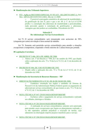 Lei nº 8.112/1990 Anotada
► Manifestações dos Tribunais Superiores
• STJ - AgRg no RECURSO ESPECIAL Nº 951.633 - RS (2007/0110967-1). Rel.
Min. ARNALDO ESTEVES LIMA, DJe de 2.2.2009.
o
É possível a percepção cumulativa do adicional de insalubridade e
da gratificação de raio X, pois o que o art. 68, § 1º, da Lei 8.112/90
proíbe é a cumulação dos adicionais de insalubridade e periculosidade,
nada prevendo quanto à cumulação de gratificações e adicionais,
vantagens que não podem ser confundidas. Precedentes do STJ.
Subseção V
Do Adicional por Serviço Extraordinário
Art. 73. O serviço extraordinário será remunerado com acréscimo de 50%
(cinquenta por cento) em relação à hora normal de trabalho.
Art. 74. Somente será permitido serviço extraordinário para atender a situações
excepcionais e temporárias, respeitado o limite máximo de 2 (duas) horas por jornada.
►Legislações Correlatas
• DECRETO Nº 3.406, DE 6 DE ABRIL DE 2000
o Altera o art. 3º do Decreto n º 948, de 5 de outubro de 1993, que dispõe
sobre a aplicação dos arts. 73 e 74 da Lei nº 8.112, de 11 de dezembro de
1990.
• DECRETO Nº 948, DE 5 DE OUTUBRO DE 1993
o Dispõe sobre a aplicação dos arts. 73 e 74 da Lei nº 8.112, de 11 de
dezembro de 1990.
► Manifestações da Secretaria de Recursos Humanos – MP
• ORIENTAÇÃO NORMATIVA Nº 02, DE 06 DE MAIO DE 2008
o
Estabelece orientação aos órgãos e entidades do Sistema de
Pessoal Civil da Administração Pública Federal quanto ao pagamento de
adicional por serviço extraordinário, de que tratam os arts. 73 e 74 da Lei
nº 8.112, de 11 de dezembro de 1990.
• NOTA TÉCNICA Nº 847 /2010/COGES/DENOP/SRH/MP
o
Esclarece sobre o pagamento de serviço extraordinário realizado
aos sábados, domingos e feriados.
• NOTA TÉCNICA Nº 283/2010/COGES/DENOP/SRH/MP
o
A realização de serviços extraordinários somente será autorizada
para atender casos excepcionais que fogem ao planejamento realizado, e
se não superados, poderão prejudicar a execução de tarefas, cujo
adiamento ou interrupção importe prejuízo manifesto para o serviço.
• NOTA TÉCNICA Nº 298/2010/COGES/DENOP/SRH/MP

82

 