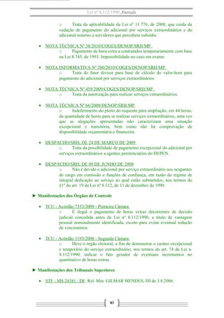 Lei nº 8.112/1990 Anotada
o
Trata da aplicabilidade da Lei nº 11.776, de 2008, que cuida da
vedação de pagamento do adicional por serviços extraordinários e do
adicional noturno a servidores que percebem subsídio.
• NOTA TÉCNICA Nº 38/2010/COGES/DENOP/SRH/MP
o
Pagamento de hora extra a contratados temporariamente com base
na Lei 8.745, de 1993. Impossibilidade no caso em exame.
• NOTA INFORMATIVA Nº 280/2010/COGES/DENOP/SRH/MP
o
Trata do fator divisor para base de cálculo do valor-hora para
pagamento do adicional por serviços extraordinários.
• NOTA TÉCNICA Nº 459/2009/COGES/DENOP/SRH/MP
o
Trata da autorização para realizar serviços extraordinários.
• NOTA TÉCNICA Nº 66/2009/DENOP/SRH/MP
o
Indeferimento do pleito do requente para ampliação, em 44 horas,
da quantidade de horas para se realizar serviços extraordinários, uma vez
que as alegações apresentadas não caracterizam uma situação
excepcional e transitória, bem como não há comprovação de
disponibilidade orçamentária e financeira.
• DESPACHO/SRH, DE 24 DE MARÇO DE 2009
o
Trata da possibilidade de pagamento excepcional do adicional por
serviços extraordinários a agentes penitenciários do DEPEN.
• DESPACHO/SRH, DE 09 DE JUNHO DE 2008
o
Não é devido o adicional por serviço extraordinário aos ocupantes
de cargo em comissão e funções de confiança, em razão do regime de
integral dedicação ao serviço ao qual estão submetidos, nos termos do
§1º do art. 19 da Lei nº 8.112, de 11 de dezembro de 1990.
► Manifestações dos Órgãos de Controle
• TCU - Acórdão 7333/2009 - Primeira Câmara
o
É ilegal o pagamento de horas extras decorrentes de decisão
judicial concedida antes da Lei nº 8.112/1990, a título de vantagem
pessoal nominalmente identificada, exceto para evitar eventual redução
de vencimentos.
• TCU - Acórdão 1193/2006 - Segunda Câmara
o
Deve o órgão eleitoral, a fim de demonstrar o caráter excepcional
e temporário do serviço extraordinário, nos termos do art. 74 da Lei n.
8.112/1990, indicar o fato gerador de eventuais incrementos no
quantitativo de horas extras.
► Manifestações dos Tribunais Superiores
• STF - MS 24381 / DF. Rel. Min. GILMAR MENDES, DJ de 3.8.2006.

83

 