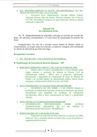 Lei nº 8.112/1990 Anotada
• STJ - RECURSO ESPECIAL Nº 419.558 - PR (2002/0029286-2). Rel. Min.
ARNALDO ESTEVES LIMA, DJ de 26.6.2006.
o
Processual Civil. Administrativo. Servidor Público Federal.
Adicional Noturno. Base de cálculo. 200 horas mensais. Art. 19 da Lei
8.112/90. Sucumbência recíproca de igual proporção. Recurso especial
conhecido e improvido.
Subseção VII
Do Adicional de Férias
Art. 76. Independentemente de solicitação, será pago ao servidor, por ocasião das
férias, um adicional correspondente a 1/3 (um terço) da remuneração do período das
férias.
Parágrafo único. No caso de o servidor exercer função de direção, chefia ou
assessoramento, ou ocupar cargo em comissão, a respectiva vantagem será considerada
no cálculo do adicional de que trata este artigo.
►Legislações Correlatas
• INC. XVII DO ART. 7º DA CONSTITUIÇÃO FEDERAL
► Manifestações da Secretaria de Recursos Humanos – MP
• PORTARIA NORMATIVA SRH Nº 2, DE 14 DE OUTUBRO DE 1998
o
Dispõe sobre as regras e procedimentos a serem adotados pelos
órgãos setoriais e seccionais do Sistema de Pessoal Civil da
Administração Federal - SIPEC para a concessão, indenização,
parcelamento e pagamento da remuneração de férias de Ministro de
Estado e de servidor público da administração pública federal direta,
autárquica e fundacional do Poder Executivo da União.
• NOTA INFORMATIVA Nº 436/2010/COGES/DENOP/SRH/MP
o
INCIDÊNCIA DE PSS SOBRE 1/3 DE FÉRIAS. Matéria já
pacificada no âmbito desta Secretaria de Recursos Humanos, que firmou
entendimento pela legalidade da incidência da contribuição
previdenciária sobre o terço constitucional de férias e a gratificação
natalina.
• NOTA TÉCNICA Nº 28/2009/COGES/DENOP/SRH/MP
O CONTRIBUIÇÃO
PREVIDENCIÁRIA
SOBRE
AUXÍLIO
ALIMENTAÇÃO, ADICIONAL DE 1/3 DE FÉRIAS E
GRATIFICAÇÃO NATALINA. INCIDÊNCIA.
• DESPACHO/SRH, DE 31 DE MARÇO DE 2008
o
Pagamento do adicional de férias referente ao exercício de 2006,
tendo em vista a alteração salarial ocorrida entre o gozo do primeiro e
segundo período de férias.

86

 