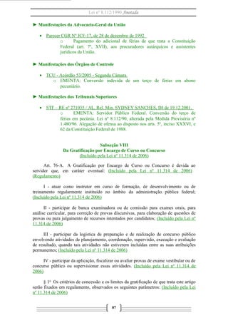 Lei nº 8.112/1990 Anotada
► Manifestações da Advocacia-Geral da União
• Parecer CGR Nº JCF-17, de 28 de dezembro de 1992
o
Pagamento do adicional de férias de que trata a Constituição
Federal (art. 7º, XVII), aos procuradores autárquicos e assistentes
jurídicos da União.
► Manifestações dos Órgãos de Controle
• TCU - Acórdão 53/2005 - Segunda Câmara
o EMENTA: Conversão indevida de um terço de férias em abono
pecuniário.
► Manifestações dos Tribunais Superiores
• STF – RE nº 271035 / AL. Rel. Min. SYDNEY SANCHES, DJ de 19.12.2001.
o
EMENTA: Servidor Público Federal. Conversão do terço de
férias em pecúnia. Lei nº 8.112/90, alterada pela Medida Provisória nº
1.480/96. Alegação de ofensa ao disposto nos arts. 5º, inciso XXXVI, e
62 da Constituição Federal de 1988.
Subseção VIII
Da Gratificação por Encargo de Curso ou Concurso
(Incluído pela Lei nº 11.314 de 2006)
Art. 76-A. A Gratificação por Encargo de Curso ou Concurso é devida ao
servidor que, em caráter eventual: (Incluído pela Lei nº 11.314 de 2006)
(Regulamento)
I - atuar como instrutor em curso de formação, de desenvolvimento ou de
treinamento regularmente instituído no âmbito da administração pública federal;
(Incluído pela Lei nº 11.314 de 2006)
II - participar de banca examinadora ou de comissão para exames orais, para
análise curricular, para correção de provas discursivas, para elaboração de questões de
provas ou para julgamento de recursos intentados por candidatos; (Incluído pela Lei nº
11.314 de 2006)
III - participar da logística de preparação e de realização de concurso público
envolvendo atividades de planejamento, coordenação, supervisão, execução e avaliação
de resultado, quando tais atividades não estiverem incluídas entre as suas atribuições
permanentes; (Incluído pela Lei nº 11.314 de 2006)
IV - participar da aplicação, fiscalizar ou avaliar provas de exame vestibular ou de
concurso público ou supervisionar essas atividades. (Incluído pela Lei nº 11.314 de
2006)
§ 1o Os critérios de concessão e os limites da gratificação de que trata este artigo
serão fixados em regulamento, observados os seguintes parâmetros: (Incluído pela Lei
nº 11.314 de 2006)
87

 