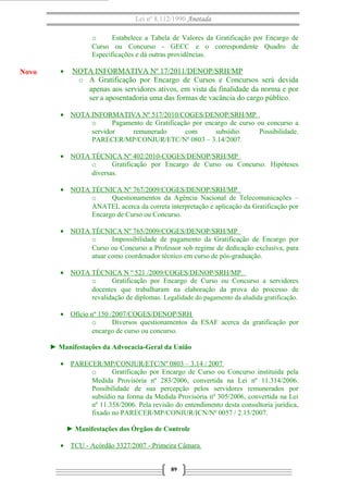 Lei nº 8.112/1990 Anotada
o
Estabelece a Tabela de Valores da Gratificação por Encargo de
Curso ou Concurso - GECC e o correspondente Quadro de
Especificações e dá outras providências.

Novo

•

NOTA INFORMATIVA Nº 17/2011/DENOP/SRH/MP
o A Gratificação por Encargo de Cursos e Concursos será devida
apenas aos servidores ativos, em vista da finalidade da norma e por
ser a aposentadoria uma das formas de vacância do cargo público.

• NOTA INFORMATIVA Nº 517/2010/COGES/DENOP/SRH/MP
o
Pagamento de Gratificação por encargo de curso ou concurso a
servidor
remunerado
com
subsídio.
Possibilidade.
PARECER/MP/CONJUR/ETC/Nº 0803 – 3.14/2007.
• NOTA TÉCNICA Nº 402/2010-COGES/DENOP/SRH/MP
o
Gratificação por Encargo de Curso ou Concurso. Hipóteses
diversas.
• NOTA TÉCNICA Nº 767/2009/COGES/DENOP/SRH/MP
o
Questionamentos da Agência Nacional de Telecomunicações –
ANATEL acerca da correta interpretação e aplicação da Gratificação por
Encargo de Curso ou Concurso.
• NOTA TÉCNICA Nº 765/2009/COGES/DENOP/SRH/MP
o
Impossibilidade de pagamento da Gratificação de Encargo por
Curso ou Concurso a Professor sob regime de dedicação exclusiva, para
atuar como coordenador técnico em curso de pós-graduação.
• NOTA TÉCNICA N º 521 /2009/COGES/DENOP/SRH/MP
o
Gratificação por Encargo de Curso ou Concurso a servidores
docentes que trabalharam na elaboração da prova do processo de
revalidação de diplomas. Legalidade do pagamento da aludida gratificação.
• Ofício nº 150 /2007/COGES/DENOP/SRH
o
Diversos questionamentos da ESAF acerca da gratificação por
encargo de curso ou concurso.
► Manifestações da Advocacia-Geral da União
• PARECER/MP/CONJUR/ETC/Nº 0803 – 3.14 / 2007
o
Gratificação por Encargo de Curso ou Concurso instituída pela
Medida Provisória nº 283/2006, convertida na Lei nº 11.314/2006.
Possibilidade de sua percepção pelos servidores remunerados por
subsídio na forma da Medida Provisória nº 305/2006, convertida na Lei
nº 11.358/2006. Pela revisão do entendimento desta consultoria jurídica,
fixado no PARECER/MP/CONJUR/ICN/Nº 0057 / 2.15/2007.
► Manifestações dos Órgãos de Controle
• TCU - Acórdão 3327/2007 - Primeira Câmara
89

 