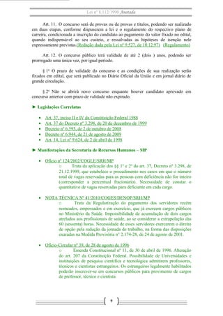 Lei nº 8.112/1990 Anotada
Art. 11. O concurso será de provas ou de provas e títulos, podendo ser realizado
em duas etapas, conforme dispuserem a lei e o regulamento do respectivo plano de
carreira, condicionada a inscrição do candidato ao pagamento do valor fixado no edital,
quando indispensável ao seu custeio, e ressalvadas as hipóteses de isenção nele
expressamente previstas.(Redação dada pela Lei nº 9.527, de 10.12.97) (Regulamento)
Art. 12. O concurso público terá validade de até 2 (dois ) anos, podendo ser
prorrogado uma única vez, por igual período.
§ 1o O prazo de validade do concurso e as condições de sua realização serão
fixados em edital, que será publicado no Diário Oficial da União e em jornal diário de
grande circulação.
§ 2o Não se abrirá novo concurso enquanto houver candidato aprovado em
concurso anterior com prazo de validade não expirado.
► Legislações Correlatas
•
•
•
•
•

Art. 37, inciso II e IV da Constituição Federal 1988
Art. 37 do Decreto nº 3.298, de 20 de dezembro de 1999
Decreto nº 6.593, de 2 de outubro de 2008
Decreto nº 6.944, de 21 de agosto de 2009
Art. 14, Lei nº 9.624, de 2 de abril de 1998

► Manifestações da Secretaria de Recursos Humanos – MP
• Ofício nº 124/2002/COGLE/SRH/MP
o
Trata da aplicação dos §§ 1º e 2º do art. 37, Decreto nº 3.298, de
21.12.1999, que estabelece o procedimento nos casos em que o número
total de vagas reservadas para as pessoas com deficiência não for inteiro
(corresponder a percentual fracionário). Necessidade de constar o
quantitativo de vagas reservadas para deficiente em cada cargo.
• NOTA TÉCNICA Nº 41/2010/COGES/DENOP/SRH/MP
o
Trata da Regularização do pagamento dos servidores recém
nomeados, empossados e em exercício, que já exercem cargos públicos
no Ministério da Saúde. Impossibilidade de acumulação de dois cargos
atrelados aos profissionais de saúde, ao se considerar a extrapolação das
60 (sessenta) horas. Necessidade de esses servidores exercerem o direito
de opção pela redução da jornada de trabalho, na forma das disposições
exaradas na Medida Provisória n° 2.174-28, de 24 de agosto de 2001.
• Ofício-Circular nº 39, de 28 de agosto de 1996
o
Emenda Constitucional nº 11, de 30 de abril de 1996. Alteração
do art. 207 da Constituição Federal. Possibilidade de Universidades e
instituições de pesquisa cientifica e tecnológica admitirem professores,
técnicos e cientistas estrangeiros. Os estrangeiros legalmente habilitados
poderão inscrever-se em concursos públicos para provimento de cargos
de professor, técnico e cientista.

9

 