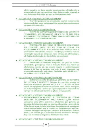 Lei nº 8.112/1990 Anotada
efetivo exercício, ou fração superior a quatorze dias, calculada sobre a
remuneração do mês correspondente à data da exoneração, observada a
data do ingresso do servidor no cargo ou função comissionada.
• NOTA ÉCNICA Nº 36/2010/COGES/DENOP/SRH/MP
o
O servidor que possuir sua aposentadoria revertida no interesse da
administração fará jus ao instituto das férias apenas após completar doze
meses de efetivo exercício.
• NOTA TÉCNICA Nº 04/2010/DENOP/SRH/MP
o
TEMPO DE SERVIÇO EXERCIDO MEDIANTE CONTRATO
TEMPORÁRIO, NOS TERMOS DA LEI Nº 8.745, DE 1993, PARA
EFEITOS DE CONCESSÃO DE FÉRIAS REGULAMENTARES NO
CARGO EFETIVO. IMPOSSIBILIDADE.
• NOTA TÉCNICA Nº 708/2009/COGES/DENOP/SRH/MP
o
INDENIZAÇÃO DE FÉRIAS DE SERVIDOR COM CARGO
EM COMISSÃO (DAS), QUE EM GOZO DE FÉRIAS, FOI
EXONERADO A PEDIDO. Caso o servidor tenha solicitado férias, e
estas tenham sido deferidas e iniciada a sua fruição, ocorrendo o ato de
exoneração, a pedido do interessado ou no interesse da Administração,
ele fará jus à indenização dos dias de férias não usufruídos.
• NOTA TÉCNICA Nº 697/2009/COGES/DENOP/SRH/MP
o
Possibilidade da contratada temporária, em gozo de licençamaternidade, participar do curso de formação durante esse período de
afastamento; todavia, ela não poderá perceber o auxílio-financeiro
atinente à tal fase do certame, haja vista já estar percebendo sua
remuneração contratual e a ela não ser facultada a opção referida no §1º
do art.14 da Lei nº 9.624, de 1998.
• NOTA TÉCNICA Nº 499/2009/COGES/DENOP/RH/MP
o
REPROGRAMAÇÃO DE FÉRIAS, QUANDO DO RETORNO
DE LICENÇA À GESTANTE. No caso de a servidora retornar de
licença ou afastamento, previstos na Lei nº 8.112, de 1990, as férias
devem ser reprogramadas dentro do exercício, sendo vedado o seu gozo
no exercício seguinte, a menos que fique comprovada a necessidade de
serviço. Tal entendimento também se aplica à licença gestante.
• NOTA TÉCNICA Nº 433/2009/COGES/DENOP/SRH/MP
o PRONUNCIAMENTO QUANTO À CONCESSÃO DE FÉRIAS
DURANTE AFASTAMENTO PARA CAPACITAÇÃO. Embora
considerado como efetivo exercício, o afastamento para participar de
programa de treinamento, pela sua natureza, não permite a concessão de
férias durante a sua vigência, haja vista o distanciamento do servidor das
suas atividades laborais, que se constitui no fundamento para as férias.
Ademais, não há previsão legal para concessão de afastamento a título de
férias, a um servidor que já se encontra afastado do exercício do cargo,
haja vista encontrar-se em gozo de afastamento para estudo.
• NOTA TÉCNICA Nº 142/ 2009 /COGES/DENOP/SRH/MP
93

 