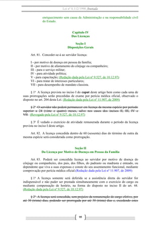 Lei nº 8.112/1990 Anotada
enriquecimento sem causa da Administração e na responsabilidade civil
do Estado.
Capítulo IV
Das Licenças
Seção I
Disposições Gerais
Art. 81. Conceder-se-á ao servidor licença:
I - por motivo de doença em pessoa da família;
II - por motivo de afastamento do cônjuge ou companheiro;
III - para o serviço militar;
IV - para atividade política;
V - para capacitação; (Redação dada pela Lei nº 9.527, de 10.12.97)
VI - para tratar de interesses particulares;
VII - para desempenho de mandato classista.
§ 1o A licença prevista no inciso I do caput deste artigo bem como cada uma de
suas prorrogações serão precedidas de exame por perícia médica oficial, observado o
disposto no art. 204 desta Lei. (Redação dada pela Lei nº 11.907, de 2009)
§ 2o O servidor não poderá permanecer em licença da mesma espécie por período
superior a 24 (vinte e quatro) meses, salvo nos casos dos incisos II, III, IV e
VII. (Revogado pela Lei nº 9.527, de 10.12.97)
§ 3o É vedado o exercício de atividade remunerada durante o período da licença
prevista no inciso I deste artigo.
Art. 82. A licença concedida dentro de 60 (sessenta) dias do término de outra da
mesma espécie será considerada como prorrogação.
Seção II
Da Licença por Motivo de Doença em Pessoa da Família
Art. 83. Poderá ser concedida licença ao servidor por motivo de doença do
cônjuge ou companheiro, dos pais, dos filhos, do padrasto ou madrasta e enteado, ou
dependente que viva a suas expensas e conste do seu assentamento funcional, mediante
comprovação por perícia médica oficial.(Redação dada pela Lei nº 11.907, de 2009)
§ 1o A licença somente será deferida se a assistência direta do servidor for
indispensável e não puder ser prestada simultaneamente com o exercício do cargo ou
mediante compensação de horário, na forma do disposto no inciso II do art. 44.
(Redação dada pela Lei nº 9.527, de 10.12.97)
§ 2o A licença será concedida, sem prejuízo da remuneração do cargo efetivo, por
até 30 (trinta) dias, podendo ser prorrogada por até 30 (trinta) dias e, excedendo estes

95

 