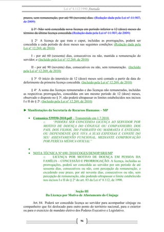 Lei nº 8.112/1990 Anotada
prazos, sem remuneração, por até 90 (noventa) dias. (Redação dada pela Lei nº 11.907,
de 2009)
§ 3o Não será concedida nova licença em período inferior a 12 (doze) meses do
término da última licença concedida.(Redação dada pela Lei nº 11.907, de 2009)
§ 2o A licença de que trata o caput, incluídas as prorrogações, poderá ser
concedida a cada período de doze meses nas seguintes condições: (Redação dada pela
Lei nº 12.269, de 2010)
I - por até 60 (sessenta) dias, consecutivos ou não, mantida a remuneração do
servidor; e (Incluído pela Lei nº 12.269, de 2010)
II - por até 90 (noventa) dias, consecutivos ou não, sem remuneração. (Incluído
pela Lei nº 12.269, de 2010)
§ 3o O início do interstício de 12 (doze) meses será contado a partir da data do
deferimento da primeira licença concedida. (Incluído pela Lei nº 12.269, de 2010)
§ 4o A soma das licenças remuneradas e das licenças não remuneradas, incluídas
as respectivas prorrogações, concedidas em um mesmo período de 12 (doze) meses,
observado o disposto no § 3o, não poderá ultrapassar os limites estabelecidos nos incisos
I e II do § 2o. (Incluído pela Lei nº 12.269, de 2010)
► Manifestações da Secretaria de Recursos Humanos – MP
• Comunica 539550-2010.pdf – Transmitido em 1.7.2010.
o
“PODERÁ SER CONCEDIDA LICENÇA AO SERVIDOR POR
MOTIVO DE DOENÇA DO CÔNJUGE OU COMPANHEIRO, DOS
PAIS, DOS FILHOS, DO PADRASTO OU MADRASTA E ENTEADO,
OU DEPENDENTE QUE VIVA A SUAS EXPENSAS E CONSTE DO
SEU ASSENTAMENTO FUNCIONAL, MEDIANTE COMPROVAÇÃO
POR PERÍCIA MÉDICA OFICIAL”
•
• NOTA TÉCNICA Nº 690 /2010/COGES/DENOP/SRH/MP
o
LICENÇA POR MOTIVO DE DOENÇA EM PESSOA DA
FAMÍLIA – CONCESSÃO E PRORROGAÇÃO. A licença, incluídas as
prorrogações, poderá ser concedida ao servidor por um período de até
sessenta dias, consecutivos ou não, com percepção da remuneração, e
excedendo esse prazo, por até noventa dias, consecutivos ou não, sem
percepção de remuneração, não podendo ultrapassar o limite estabelecido
nos incisos I e II do § 2º do art. 83 da Lei nº 8.112, de 1990.
Seção III
Da Licença por Motivo de Afastamento do Cônjuge
Art. 84. Poderá ser concedida licença ao servidor para acompanhar cônjuge ou
companheiro que foi deslocado para outro ponto do território nacional, para o exterior
ou para o exercício de mandato eletivo dos Poderes Executivo e Legislativo.
96

 