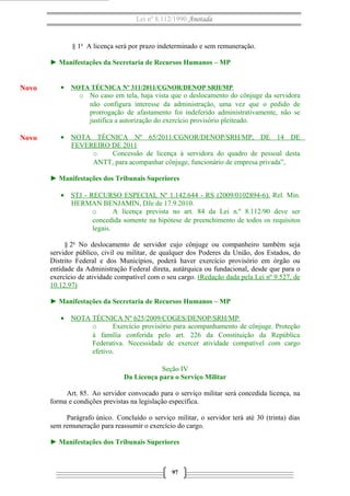 Lei nº 8.112/1990 Anotada

§ 1o A licença será por prazo indeterminado e sem remuneração.
► Manifestações da Secretaria de Recursos Humanos – MP

Novo

• NOTA TÉCNICA Nº 311/2011/CGNOR/DENOP SRH/MP
o No caso em tela, haja vista que o deslocamento do cônjuge da servidora
não configura interesse da administração, uma vez que o pedido de
prorrogação de afastamento foi indeferido administrativamente, não se
justifica a autorização do exercício provisório pleiteado.

Novo

• NOTA TÉCNICA Nº 65/2011/CGNOR/DENOP/SRH/MP, DE 14 DE
FEVEREIRO DE 2011
o
Concessão de licença à servidora do quadro de pessoal desta
ANTT, para acompanhar cônjuge, funcionário de empresa privada”,
► Manifestações dos Tribunais Superiores
• STJ - RECURSO ESPECIAL Nº 1.142.644 - RS (2009/0102894-6). Rel. Min.
HERMAN BENJAMIN, DJe de 17.9.2010.
o
A licença prevista no art. 84 da Lei n.º 8.112/90 deve ser
concedida somente na hipótese de preenchimento de todos os requisitos
legais.
§ 2o No deslocamento de servidor cujo cônjuge ou companheiro também seja
servidor público, civil ou militar, de qualquer dos Poderes da União, dos Estados, do
Distrito Federal e dos Municípios, poderá haver exercício provisório em órgão ou
entidade da Administração Federal direta, autárquica ou fundacional, desde que para o
exercício de atividade compatível com o seu cargo. (Redação dada pela Lei nº 9.527, de
10.12.97)
► Manifestações da Secretaria de Recursos Humanos – MP
• NOTA TÉCNICA Nº 625/2009/COGES/DENOP/SRH/MP
o
Exercício provisório para acompanhamento de cônjuge. Proteção
à família conferida pelo art. 226 da Constituição da República
Federativa. Necessidade de exercer atividade compatível com cargo
efetivo.
Seção IV
Da Licença para o Serviço Militar
Art. 85. Ao servidor convocado para o serviço militar será concedida licença, na
forma e condições previstas na legislação específica.
Parágrafo único. Concluído o serviço militar, o servidor terá até 30 (trinta) dias
sem remuneração para reassumir o exercício do cargo.
► Manifestações dos Tribunais Superiores

97

 