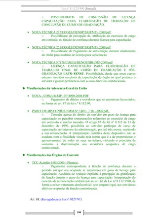 Lei nº 8.112/1990 Anotada
o POSSIBILIDADE DE CONCESSÃO DE LICENÇA
CAPACITAÇÃO PARA ELABORAÇÃO DE TRABALHO DE
CONCLUSÃO DE CURSO DE GRADUAÇÃO.
• NOTA TÉCNICA 237/COGES/DENOP/SRH/MP - 2009.pdf
o Possibilidade de percepção da retribuição do exercício de cargo
em comissão ou função de confiança durante licença para capacitação.
• NOTA TÉCNICA 231/COGES/DENOP/SRH/MP - 2009.pdf
o Possibilidade de Pagamento de substituição durante afastamento
do titular para usufruto de licença para capacitação.
• NOTA TÉCNICA N°178/COGES/DENOP/SRH/MP-2009.pdf
o LICENÇA CAPACITAÇÃO PARA ELABORAÇÃO DE
TRABALHO FINAL DE CURSO DE GRADUAÇÃO E PÓS-
GRADUAÇÃO LATO SENSU. Possibilidade, desde que esses cursos
estejam inseridos no plano de capacitação do órgão ao qual pertence o
servidor e guarde pertinência com as suas diretrizes institucionais.
► Manifestações da Advocacia-Geral da União
• NOTA - CONJUR-MP - Nº 4090-2008.PDF
o Pagamento de diárias a servidores que se encontram licenciados,
na forma do art. 87 da lei n.º 8.112/90.
• PARECER-MP-CONJUR-SMM-Nº 1489 - 3.16 - 2008.pdf,
o Consulta acerca do direito do servidor em gozo de licença para
capacitação de perceber remunerações referentes ao exercício de cargo
em comissão e auxílio moradia. O artigo 87 da lei nº 8.112 de 11 de
dezembro de 1990, possibilita ao servidor participar de curso de
capacitação, no interesse da administração, por até três meses, mantendo
a sua remuneração. A interpretação restritiva deste dispositivo não se
coaduna com a finalidade visada pela norma que é a de proporcionar o
aprimoramento de todos os seus servidores, violando o princípio da
isonomia a discriminação aos servidores ocupantes de cargo
comissionado.
► Manifestações dos Órgãos de Controle
• TCU Acórdão 1680/2005 - Plenário
o Pagamento correspondente à função de confiança durante o
período em que seu ocupante se encontrava em gozo de licença para
capacitação. Ausência de vedação explícita à percepção da gratificação
de função durante o gozo da licença para capacitação. Interpretação do
conceito de remuneração estabelecido no art. 87 da Lei nº 8.112/1990, de
forma a evitar tratamento desfavorável, sem amparo legal, aos servidores
efetivos ocupantes de função comissionada.
Art. 88. (Revogado pela Lei nº 9527/97)
100
 