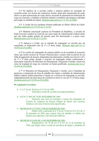 Lei nº 8.112/1990 Anotada
§ 2º Na hipótese de o servidor cedido a empresa pública ou sociedade de
economia mista, nos termos das respectivas normas, optar pela remuneração do cargo
efetivo ou pela remuneração do cargo efetivo acrescida de percentual da retribuição do
cargo em comissão, a entidade cessionária efetuará o reembolso das despesas realizadas
pelo órgão ou entidade de origem. (Redação dada pela Lei nº 11.355, de 2006)
§ 3o
A cessão far-se-á mediante Portaria publicada no Diário Oficial da União.
(Redação dada pela Lei nº 8.270, de 17.12.91)
§ 4o
Mediante autorização expressa do Presidente da República, o servidor do
Poder Executivo poderá ter exercício em outro órgão da Administração Federal direta
que não tenha quadro próprio de pessoal, para fim determinado e a prazo certo.
(Incluído pela Lei nº 8.270, de 17.12.91)
§ 5º Aplica-se à União, em se tratando de empregado ou servidor por ela
requisitado, as disposições dos §§ 1º e 2º deste artigo. (Redação dada pela Lei nº
10.470, de 25.6.2002)
§ 6º As cessões de empregados de empresa pública ou de sociedade de economia
mista, que receba recursos de Tesouro Nacional para o custeio total ou parcial da sua
folha de pagamento de pessoal, independem das disposições contidas nos incisos I e II e
§§ 1º e 2º deste artigo, ficando o exercício do empregado cedido condicionado a
autorização específica do Ministério do Planejamento, Orçamento e Gestão, exceto nos
casos de ocupação de cargo em comissão ou função gratificada. (Incluído pela Lei nº
10.470, de 25.6.2002)
§ 7° O Ministério do Planejamento, Orçamento e Gestão, com a finalidade de
promover a composição da força de trabalho dos órgãos e entidades da Administração
Pública Federal, poderá determinar a lotação ou o exercício de empregado ou servidor,
independentemente da observância do constante no inciso I e nos §§ 1º e 2º deste artigo.
(Incluído pela Lei nº 10.470, de 25.6.2002)
► Legislações Correlatas
• V. § 3º do art. 20 da Lei nº 8.112, de 1990
o Restrição à cessão do servidor em estágio probatório
• LEI Nº 11.890, DE 24 DE DEZEMBRO DE 2008
o Apresenta uma série de restrições à cessão dos integrantes da
Carreira de Auditoria da Receita Federal do Brasil, das Carreiras
Jurídicas e de outras Carreiras nela especificadas.
• DECRETO Nº 5.375 DE 17 DE FEVEREIRO DE 2005
o Dispõe sobre a aplicação do § 7º do art. 93 da Lei nº 8.112, de 11
de dezembro de l990, para compor força de trabalho no âmbito dos
projetos que especifica, e dá outras providências.
• DECRETO Nº 4.050, DE 12 DE DEZEMBRO DE 2001
o Regulamenta o art. 93 da Lei no
8.112, de 11 de dezembro de
1990, que dispõe sobre a cessão de servidores de órgãos e entidades da
104
 