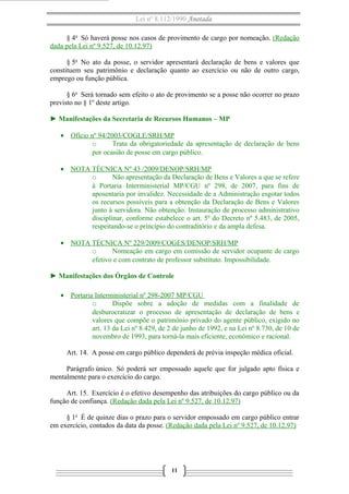 Lei nº 8.112/1990 Anotada
§ 4o
Só haverá posse nos casos de provimento de cargo por nomeação. (Redação
dada pela Lei nº 9.527, de 10.12.97)
§ 5o
No ato da posse, o servidor apresentará declaração de bens e valores que
constituem seu patrimônio e declaração quanto ao exercício ou não de outro cargo,
emprego ou função pública.
§ 6o
Será tornado sem efeito o ato de provimento se a posse não ocorrer no prazo
previsto no § 1º deste artigo.
► Manifestações da Secretaria de Recursos Humanos – MP
• Ofício nº 94/2003/COGLE/SRH/MP
o Trata da obrigatoriedade da apresentação de declaração de bens
por ocasião de posse em cargo público.
• NOTA TÉCNICA Nº 43 /2009/DENOP/SRH/MP
o Não apresentação da Declaração de Bens e Valores a que se refere
à Portaria Interministerial MP/CGU nº 298, de 2007, para fins de
aposentaria por invalidez. Necessidade de a Administração esgotar todos
os recursos possíveis para a obtenção da Declaração de Bens e Valores
junto à servidora. Não obtenção. Instauração de processo administrativo
disciplinar, conforme estabelece o art. 5º do Decreto nº 5.483, de 2005,
respeitando-se o princípio do contraditório e da ampla defesa.
• NOTA TÉCNICA Nº 229/2009/COGES/DENOP/SRH/MP
o Nomeação em cargo em comissão de servidor ocupante de cargo
efetivo e com contrato de professor substituto. Impossibilidade.
► Manifestações dos Órgãos de Controle
• Portaria Interministerial nº 298-2007 MP/CGU
o Dispõe sobre a adoção de medidas com a finalidade de
desburocratizar o processo de apresentação de declaração de bens e
valores que compõe o patrimônio privado do agente público, exigido no
art. 13 da Lei nº 8.429, de 2 de junho de 1992, e na Lei nº 8.730, de 10 de
novembro de 1993, para torná-la mais eficiente, econômico e racional.
Art. 14. A posse em cargo público dependerá de prévia inspeção médica oficial.
Parágrafo único. Só poderá ser empossado aquele que for julgado apto física e
mentalmente para o exercício do cargo.
Art. 15. Exercício é o efetivo desempenho das atribuições do cargo público ou da
função de confiança. (Redação dada pela Lei nº 9.527, de 10.12.97)
§ 1o
É de quinze dias o prazo para o servidor empossado em cargo público entrar
em exercício, contados da data da posse. (Redação dada pela Lei nº 9.527, de 10.12.97)
11
 