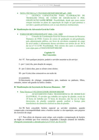 Lei nº 8.112/1990 Anotada
• NOTA TÉCNICA nº 178/COGES/DENOP/SRH/MP.pdf - 2009
o LICENÇA CAPACITAÇÃO PARA ELABORAÇÃO DE
TRABALHO FINAL DE CURSO DE GRADUAÇÃO E POS-
GRADUAÇÃO LATO SENSU. Possibilidade, desde que esses cursos
estejam inseridos no plano de capacitação do órgão ao qual pertence o
servidor e guarde pertinência com as suas diretrizes institucionais.
► Manifestações da Advocacia-Geral da União
• PARECER/MP/CONJUR/PLS/Nº 1060 - 3.26 / 2009
o Consulta da Coordenação-Geral de Desenvolvimento de Recursos
Humanos do INSS. Custeio de cursos de graduação ou pós-graduação,
pela administração pública, em favor de servidores ocupantes de cargo
de nível médio e afastamento desses servidores nos termos do art. 96-A
da Lei nº 8.112/90. Possibilidade. Pelo retorno dos autos à consulente,
com cópia para a COGES/DENOP/SRH/MP.
Capítulo VI
Das Concessões
Art. 97. Sem qualquer prejuízo, poderá o servidor ausentar-se do serviço:
I - por 1 (um) dia, para doação de sangue;
II - por 2 (dois) dias, para se alistar como eleitor;
III - por 8 (oito) dias consecutivos em razão de:
a) casamento;
b) falecimento do cônjuge, companheiro, pais, madrasta ou padrasto, filhos,
enteados, menor sob guarda ou tutela e irmãos.
► Manifestações da Secretaria de Recursos Humanos – MP
• Nota Técnica nº 952/2010/CGNOR/ DENOP/SRH/MP
o AFASTAMENTO PARA TRANSFERÊNCIA DE DOMICÍLIO
ELEITORAL. O servidor que trabalha em regime de plantão, escala de
24 horas de trabalho por 72 horas de descanso, não faz jus às folgas
decorrentes do plantão cumprido quando usufruir a licença para
transferência de domicílio eleitoral na data do plantão.
Art. 98. Será concedido horário especial ao servidor estudante, quando
comprovada a incompatibilidade entre o horário escolar e o da repartição, sem prejuízo
do exercício do cargo.
§ 1o
Para efeito do disposto neste artigo, será exigida a compensação de horário
no órgão ou entidade que tiver exercício, respeitada a duração semanal do trabalho.
(Parágrafo renumerado e alterado pela Lei nº 9.527, de 10.12.97)
112
 
