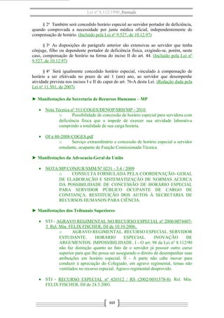 Lei nº 8.112/1990 Anotada
§ 2o
Também será concedido horário especial ao servidor portador de deficiência,
quando comprovada a necessidade por junta médica oficial, independentemente de
compensação de horário. (Incluído pela Lei nº 9.527, de 10.12.97)
§ 3o
As disposições do parágrafo anterior são extensivas ao servidor que tenha
cônjuge, filho ou dependente portador de deficiência física, exigindo-se, porém, neste
caso, compensação de horário na forma do inciso II do art. 44. (Incluído pela Lei nº
9.527, de 10.12.97)
§ 4o
Será igualmente concedido horário especial, vinculado à compensação de
horário a ser efetivada no prazo de até 1 (um) ano, ao servidor que desempenhe
atividade prevista nos incisos I e II do caput do art. 76-A desta Lei. (Redação dada pela
Lei nº 11.501, de 2007)
► Manifestações da Secretaria de Recursos Humanos – MP
• Nota Técnica nº 511/COGES/DENOP/SRH/MP - 2010
o Possibilidade de concessão de horário especial para servidora com
deficiência física que a impede de exercer sua atividade laborativa
cumprindo a totalidade de sua carga horária.
• Of n 80-2008-COGES.pdf
o Serviço extraordinário e concessão de horário especial a servidor
estudante, ocupante de Função Comissionada Técnica.
► Manifestações da Advocacia-Geral da União
• NOTA/MP/CONJUR/SMM/Nº 0231 - 3.4 / 2009
o CONSULTA FORMULADA PELA COORDENAÇÃO- GERAL
DE ELABORAÇÃO E SISTEMATIZAÇÃO DE NORMAS ACERCA
DA POSSIBILIDADE DE CONCESSÃO DE HORÁRIO ESPECIAL
PARA SERVIDOR PÚBLICO OCUPANTE DE CARGO DE
CONFIANÇA. RESTITUIÇÃO DOS AUTOS À SECRETARIA DE
RECURSOS HUMANOS PARA CIÊNCIA.
► Manifestações dos Tribunais Superiores
• STJ - AGRAVO REGIMENTAL NO RECURSO ESPECIAL nº 2006/0074407-
3. Rel. Min. FELIX FISCHER, DJ de 10.10.2006.
o AGRAVO REGIMENTAL. RECURSO ESPECIAL. SERVIDOR
ESTUDANTE. HORÁRIO ESPECIAL. INOVAÇÃO DE
ARGUMENTOS. IMPOSSIBILIDADE. I - O art. 98 da Lei nº 8.112/90
não faz distinção quanto ao fato de o servidor já possuir outro curso
superior para que lhe possa ser assegurado o direito de desempenhar suas
atribuições em horário especial. II - À parte não cabe inovar para
conduzir à apreciação do Colegiado, em agravo regimental, temas não
ventilados no recurso especial. Agravo regimental desprovido.
• STJ - RECURSO ESPECIAL nº 420312 / RS (2002/0031578-8). Rel. Min.
FELIX FISCHER, DJ de 24.3.2003.
113
 