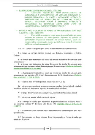 Lei nº 8.112/1990 Anotada
• PARECER/MP/CONJUR/SMM/Nº 1467 - 3.21 / 2009
o “CONSULTA FORMULADA PELO DEPARTAMENTO DE
ORIENTAÇÃO E COORDENAÇÃO DE ÓRGÃOS JURÍDICOS DA
CONSULTORIA-GERAL DA UNIÃO – DECOR/CGU ACERCA DA
POSSIBILIDADE DE AVERBAÇÃO DE TEMPO DE SERVIÇO
PÚBLICO PRESTADO JUNTO À EMPRESAS PÚBLICAS E
SOCIEDADES DE ECONOMIA MISTA PARA F"INS DE
APOSENTADORIA E DEMAIS EFEITOS LEGAIS.”
• SÚMULA AGU Nº 24, DE 09 DE JUNHO DE 2008 Publicada no DOU, Seção
I, de 10/06; 11/06 e 12/06/2008
o "É permitida a contagem, como tempo de contribuição, do tempo
exercido na condição de aluno-aprendiz referente ao período de
aprendizado profissional realizado em escolas técnicas, desde que
comprovada a remuneração, mesmo que indireta, à conta do orçamento
público e o vínculo empregatício."
Art. 103. Contar-se-á apenas para efeito de aposentadoria e disponibilidade:
I - o tempo de serviço público prestado aos Estados, Municípios e Distrito
Federal;
II - a licença para tratamento de saúde de pessoa da família do servidor, com
remuneração;
II - a licença para tratamento de saúde de pessoal da família do servidor, com
remuneração, que exceder a trinta dias em período de doze meses. (Redação dada pela
Medida Provisória nº 479, de 2009)
II - a licença para tratamento de saúde de pessoal da família do servidor, com
remuneração, que exceder a 30 (trinta) dias em período de 12 (doze) meses. (Redação
dada pela Lei nº 12.269, de 2010)
III - a licença para atividade política, no caso do art. 86, § 2o
;
IV - o tempo correspondente ao desempenho de mandato eletivo federal, estadual,
municipal ou distrital, anterior ao ingresso no serviço público federal;
V - o tempo de serviço em atividade privada, vinculada à Previdência Social;
VI - o tempo de serviço relativo a tiro de guerra;
VII - o tempo de licença para tratamento da própria saúde que exceder o prazo a
que se refere a alínea "b" do inciso VIII do art. 102. (Incluído pela Lei nº 9.527, de
10.12.97)
§ 1o
O tempo em que o servidor esteve aposentado será contado apenas para nova
aposentadoria.
§ 2o
Será contado em dobro o tempo de serviço prestado às Forças Armadas em
operações de guerra.
118
 