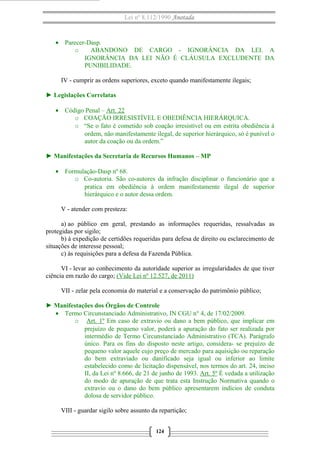 Lei nº 8.112/1990 Anotada
• Parecer-Dasp.
o ABANDONO DE CARGO - IGNORÂNCIA DA LEI. A
IGNORÂNCIA DA LEI NÃO É CLÁUSULA EXCLUDENTE DA
PUNIBILIDADE.
IV - cumprir as ordens superiores, exceto quando manifestamente ilegais;
► Legislações Correlatas
• Código Penal – Art. 22
o COAÇÃO IRRESISTÍVEL E OBEDIÊNCIA HIERÁRQUICA.
o “Se o fato é cometido sob coação irresistível ou em estrita obediência à
ordem, não manifestamente ilegal, de superior hierárquico, só é punível o
autor da coação ou da ordem.”
► Manifestações da Secretaria de Recursos Humanos – MP
• Formulação-Dasp nº 68.
o Co-autoria. São co-autores da infração disciplinar o funcionário que a
pratica em obediência à ordem manifestamente ilegal de superior
hierárquico e o autor dessa ordem.
V - atender com presteza:
a) ao público em geral, prestando as informações requeridas, ressalvadas as
protegidas por sigilo;
b) à expedição de certidões requeridas para defesa de direito ou esclarecimento de
situações de interesse pessoal;
c) às requisições para a defesa da Fazenda Pública.
VI - levar ao conhecimento da autoridade superior as irregularidades de que tiver
ciência em razão do cargo; (Vide Lei nº 12.527, de 2011)
VII - zelar pela economia do material e a conservação do patrimônio público;
► Manifestações dos Órgãos de Controle
• Termo Circunstanciado Administrativo, IN CGU n° 4, de 17/02/2009.
o Art. 1º Em caso de extravio ou dano a bem público, que implicar em
prejuízo de pequeno valor, poderá a apuração do fato ser realizada por
intermédio de Termo Circunstanciado Administrativo (TCA). Parágrafo
único. Para os fins do disposto neste artigo, considera- se prejuízo de
pequeno valor aquele cujo preço de mercado para aquisição ou reparação
do bem extraviado ou danificado seja igual ou inferior ao limite
estabelecido como de licitação dispensável, nos termos do art. 24, inciso
II, da Lei nº 8.666, de 21 de junho de 1993. Art. 5º É vedada a utilização
do modo de apuração de que trata esta Instrução Normativa quando o
extravio ou o dano do bem público apresentarem indícios de conduta
dolosa de servidor público.
VIII - guardar sigilo sobre assunto da repartição;
124
 