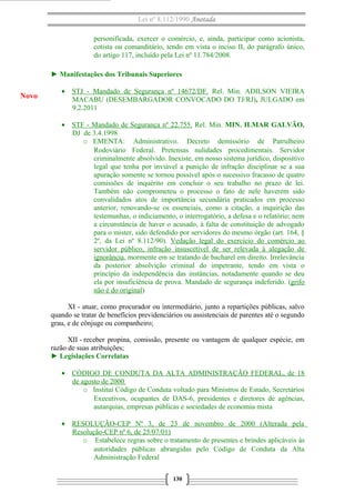 Lei nº 8.112/1990 Anotada
personificada, exercer o comércio, e, ainda, participar como acionista,
cotista ou comanditário, tendo em vista o inciso II, do parágrafo único,
do artigo 117, incluído pela Lei nº 11.784/2008.
► Manifestações dos Tribunais Superiores
• STJ - Mandado de Segurança nº 14672/DF. Rel. Min. ADILSON VIEIRA
MACABU (DESEMBARGADOR CONVOCADO DO TJ/RJ), JULGADO em
9.2.2011
• STF - Mandado de Segurança nº 22.755. Rel. Min. MIN. ILMAR GALVÃO,
DJ de 3.4.1998
o EMENTA: Administrativo. Decreto demissório de Patrulheiro
Rodoviário Federal. Pretensas nulidades procedimentais. Servidor
criminalmente absolvido. Inexiste, em nosso sistema jurídico, dispositivo
legal que tenha por inviável a punição de infração disciplinar se a sua
apuração somente se tornou possível após o sucessivo fracasso de quatro
comissões de inquérito em concluir o seu trabalho no prazo de lei.
Também não comprometeu o processo o fato de nele haverem sido
convalidados atos de importância secundária praticados em processo
anterior, renovando-se os essenciais, como a citação, a inquirição das
testemunhas, o indiciamento, o interrogatório, a defesa e o relatório; nem
a circunstância de haver o acusado, à falta de constituição de advogado
para o mister, sido defendido por servidores do mesmo órgão (art. 164, §
2º, da Lei nº 8.112/90). Vedação legal do exercício do comércio ao
servidor público, infração insuscetível de ser relevada à alegação de
ignorância, mormente em se tratando de bacharel em direito. Irrelevância
da posterior absolvição criminal do impetrante, tendo em vista o
princípio da independência das instâncias, notadamente quando se deu
ela por insuficiência de prova. Mandado de segurança indeferido. (grifo
não é do original)
XI - atuar, como procurador ou intermediário, junto a repartições públicas, salvo
quando se tratar de benefícios previdenciários ou assistenciais de parentes até o segundo
grau, e de cônjuge ou companheiro;
XII - receber propina, comissão, presente ou vantagem de qualquer espécie, em
razão de suas atribuições;
► Legislações Correlatas
• CÓDIGO DE CONDUTA DA ALTA ADMINISTRAÇÃO FEDERAL, de 18
de agosto de 2000
o Institui Código de Conduta voltado para Ministros de Estado, Secretários
Executivos, ocupantes de DAS-6, presidentes e diretores de agências,
autarquias, empresas públicas e sociedades de economia mista
• RESOLUÇÃO-CEP Nº 3, de 23 de novembro de 2000 (Alterada pela
Resolução-CEP nº 6, de 25/07/01)
o Estabelece regras sobre o tratamento de presentes e brindes aplicáveis às
autoridades públicas abrangidas pelo Código de Conduta da Alta
Administração Federal
130
Novo
 