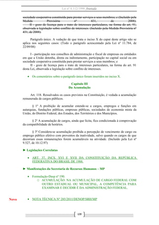 Lei nº 8.112/1990 Anotada
sociedade cooperativa constituída para prestar serviços a seus membros; e (Incluído pela
Medida Provisória nº 431, de 2008).
II - gozo de licença para o trato de interesses particulares, na forma do art. 91,
observada a legislação sobre conflito de interesses. (Incluído pela Medida Provisória nº
431, de 2008).
Parágrafo único. A vedação de que trata o inciso X do caput deste artigo não se
aplica nos seguintes casos: (Todo o parágrafo acrescentado pela Lei nº 11.784, de
22/09/08)
I - participação nos conselhos de administração e fiscal de empresas ou entidades
em que a União detenha, direta ou indiretamente, participação no capital social ou em
sociedade cooperativa constituída para prestar serviços a seus membros; e
II - gozo de licença para o trato de interesses particulares, na forma do art. 91
desta Lei, observada a legislação sobre conflito de interesses.
• Os comentários sobre o parágrafo único foram inseridos no inciso X.
Capítulo III
Da Acumulação
Art. 118. Ressalvados os casos previstos na Constituição, é vedada a acumulação
remunerada de cargos públicos.
§ 1º A proibição de acumular estende-se a cargos, empregos e funções em
autarquias, fundações públicas, empresas públicas, sociedades de economia mista da
União, do Distrito Federal, dos Estados, dos Territórios e dos Municípios.
§ 2º A acumulação de cargos, ainda que lícita, fica condicionada à comprovação
da compatibilidade de horários.
§ 3º Considera-se acumulação proibida a percepção de vencimento de cargo ou
emprego público efetivo com proventos da inatividade, salvo quando os cargos de que
decorram essas remunerações forem acumuláveis na atividade. (Incluído pela Lei nº
9.527, de 10.12.97)
► Legislações Correlatas
• ART. 37, INCS. XVI E XVII DA CONSTITUIÇÃO DA REPÚBLICA
FEDERATIVA DO BRASIL DE 1988.
► Manifestações da Secretaria de Recursos Humanos – MP
• Formulação-Dasp nº 190.
O ACUMULAÇÃO. NA ACUMULAÇÃO DE CARGO FEDERAL COM
OUTRO ESTADUAL OU MUNICIPAL, A COMPETÊNCIA PARA
EXAMINAR E DECIDIR É DA ADMINISTRAÇÃO FEDERAL.
• NOTA TÉCNICA Nº 285/2011/DENOP/SRH/MP
135
Novo
 