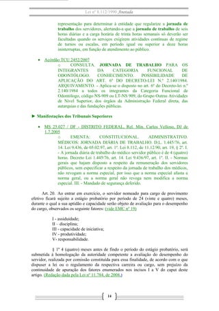 Lei nº 8.112/1990 Anotada
representação para determinar à entidade que regularize a jornada de
trabalho dos servidores, alertando-a que a jornada de trabalho de seis
horas diárias e a carga horária de trinta horas semanais só deverão ser
facultadas quando os serviços exigirem atividades contínuas de regime
de turnos ou escalas, em período igual ou superior a doze horas
ininterruptas, em função de atendimento ao público.
• Acórdão TCU 2452/2007
o CONSULTA. JORNADA DE TRABALHO PARA OS
INTEGRANTES DA CATEGORIA FUNCIONAL DE
ODONTÓLOGO. CONHECIMENTO. POSSIBILIDADE DE
APLICAÇÃO DO ART. 6º DO DECRETO-LEI N.º 2.140/1984.
ARQUIVAMENTO. - Aplica-se o disposto no art. 6º do Decreto-lei n.º
2.140/1984 a todos os integrantes da Categoria Funcional de
Odontólogo, código NS-909 ou LT-NS 909, do Grupo Outras Atividades
de Nível Superior, dos órgãos da Administração Federal direta, das
autarquias e das fundações públicas.
► Manifestações dos Tribunais Superiores
• MS 25.027 / DF - DISTRITO FEDERAL, Rel. Min. Carlos Velloso, DJ de
1.7.2005
o EMENTA: CONSTITUCIONAL. ADMINISTRATIVO.
MÉDICOS: JORNADA DIÁRIA DE TRABALHO. D.L. 1.445/76, art.
14. Lei 9.436, de 05.02.97, art. 1º. Lei 8.112, de 11.12.90, art. 19, § 2º. I.
- A jornada diária de trabalho do médico servidor público é de 4 (quatro)
horas. Decreto Lei 1.445/76, art. 14. Lei 9.436/97, art. 1º. II. - Normas
gerais que hajam disposto a respeito da remuneração dos servidores
públicos, sem especificar a respeito da jornada de trabalho dos médicos,
não revogam a norma especial, por isso que a norma especial afasta a
norma geral, ou a norma geral não revoga nem modifica a norma
especial. III. - Mandado de segurança deferido.
Art. 20. Ao entrar em exercício, o servidor nomeado para cargo de provimento
efetivo ficará sujeito a estágio probatório por período de 24 (vinte e quatro) meses,
durante o qual a sua aptidão e capacidade serão objeto de avaliação para o desempenho
do cargo, observados os seguinte fatores: (vide EMC nº 19)
I - assiduidade;
II – disciplina;
III - capacidade de iniciativa;
IV - produtividade;
V- responsabilidade.
§ 1º 4 (quatro) meses antes de findo o período do estágio probatório, será
submetida à homologação da autoridade competente a avaliação do desempenho do
servidor, realizada por comissão constituída para essa finalidade, de acordo com o que
dispuser a lei ou o regulamento da respectiva carreira ou cargo, sem prejuízo da
continuidade de apuração dos fatores enumerados nos incisos I a V do caput deste
artigo. (Redação dada pela Lei nº 11.784, de 2008.)
14
 