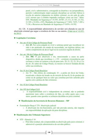 Lei nº 8.112/1990 Anotada
penal, civil e administrativa, consagrada na doutrina e na jurisprudência,
permite à administração impor punição disciplinar ao servidor faltoso à
revelia de anterior julgamento no âmbito criminal, ou em sede de ação
civil, mesmo que a conduta imputada configure crime em tese.” Idem:
STF, Mandados de Segurança nº 19.395, 20.947, 21.113, 21.301, 21.332,
21.545 e 22.656; e STJ, Mandados de Segurança nº 7.024, 7.035, 7.205 e
7.138; e Recursos em Mandado de Segurança nº 9.859 e 10.592.
Art. 126. A responsabilidade administrativa do servidor será afastada no caso de
absolvição criminal que negue a existência do fato ou sua autoria. (Vide Lei nº 12.527,
de 2011) .
► Legislações Correlatas
• Art. art. 65 do Código de Processo Penal
o Art. 65. Faz coisa julgada no cível a sentença penal que reconhecer ter
sido o ato praticado em estado de necessidade, em legítima defesa, em
estrito cumprimento de dever legal ou no exercício regular de direito.
• Art. art. 386 do Código de Processo Penal
o Art. 386: O juiz absolverá o réu, mencionando a causa na parte
dispositiva, desde que reconheça: (...) VI – existirem circunstâncias que
excluam o crime ou isentem o réu de pena (arts. 20, 21, 22, 23, 26 e § 1o
do art. 28, todos do Código Penal), ou mesmo se houver fundada dúvida
sobre sua existência;
• Art. 91 do Código Penal Brasileiro
o Art. 91 - São efeitos da condenação: II - a perda em favor da União,
ressalvado o direito do lesado ou de terceiro de boa-fé; b) do produto do
crime ou de qualquer bem ou valor que constitua proveito auferido pelo
agente com a prática do fato criminoso.
• Art. 92 do Código Penal Brasileiro
• Art. 935 do Código Civil
o A responsabilidade civil é independente da criminal, não se podendo
questionar mais sobre a existência do fato, ou sobre quem seja o seu
autor, quando estas questões se acharem decididas no juízo criminal.
► Manifestações da Secretaria de Recursos Humanos – MP
• Formulação-Dasp nº 278. Absolvição judicial
o A absolvição do réu-funcionário, por não provada autoria, não importa
em impossibilidade da aplicação da pena disciplinar.
► Manifestações dos Tribunais Superiores
• STF - Súmula nº 18
o Pela falta residual, não compreendida na absolvição pelo juízo criminal, é
admissível a punição administrativa do servidor público.
148
 
