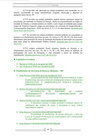 Lei nº 8.112/1990 Anotada
§ 2º O servidor não aprovado no estágio probatório será exonerado ou, se
estável, reconduzido ao cargo anteriormente ocupado, observado o disposto no
parágrafo único do art. 29.
§ 3º O servidor em estágio probatório poderá exercer quaisquer cargos de
provimento em comissão ou funções de direção, chefia ou assessoramento no órgão ou
entidade de lotação, e somente poderá ser cedido a outro órgão ou entidade para ocupar
cargos de Natureza Especial, cargos de provimento em comissão do Grupo-Direção e
Assessoramento Superiores - DAS, de níveis 6, 5 e 4, ou equivalentes. (Incluído pela
Lei nº 9.527, de 10.12.97).
§ 4º Ao servidor em estágio probatório somente poderão ser concedidas as
licenças e os afastamentos previstos nos arts. 81, incisos I a IV, 94, 95 e 96, bem assim
afastamento para participar de curso de formação decorrente de aprovação em concurso
para outro cargo na Administração Pública Federal. (Incluído pela Lei nº 9.527, de
10.12.97).
§ 5º O estágio probatório ficará suspenso durante as licenças e os
afastamentos previstos nos arts. 83, 84, § 1o, 86 e 96, bem assim na hipótese de
participação em curso de formação, e será retomado a partir do término do
impedimento. (Incluído pela Lei nº 9.527, de 10.12.97).
► Legislações Correlatas
• Decreto nº 6.944, de 21 de agosto de 2009
• Art. 14 da Lei nº 9.624, de 2 de abril de 1998
► Manifestações da Secretaria de Recursos Humanos – MP
• Nota Técnica nº 861/2010, de 03 de setembro de 2010
o AFASTAMENTO DE SERVIDOR PÚBLICO FEDERAL PARA
PARTICIPAÇÃO EM CURSO DE FORMAÇÃO PARA CARGO NÃO
PERTENCENTE À ADMINISTRAÇÃO PÚBLICA FEDERAL.
IMPOSSIBILIDADE.
• NOTA TÉCNICA Nº 697/2010/COGES/DENOP/SRH/MP
o RECONDUÇÃO DE SERVIDOR AO CARGO
ANTERIORMENTE OCUPADO. IMPOSSIBILIDADE NO
PRESENTE CASO.
• NOTA TÉCNICA Nº 243/ 2010/COGES/DENOP/SRH/MP
o A desistência durante o estágio probatório configura espécie de
inabilitação que também dá ensejo à recondução a cargo federal
anteriormente ocupado.
• Nota Técnica nº 130/2010/COGES/DENOP/SRH/MP
o Possibilidade de recebimento de auxílio financeiro a título de
Curso de Formação Profissional em concomitância com a remuneração
do cargo público municipal.
• Nota Técnica nº 40/2010/COGES/DENOP/SRH/MP
15
 