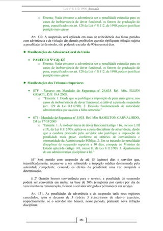 Lei nº 8.112/1990 Anotada
o Ementa: Nada obstante a advertência ser a penalidade estatuída para os
casos de inobservância de dever funcional, os fatores de graduação de
pena, especificados no art. 128 da Lei nº 8.112, de 1990, podem justificar
punição mais grave.
Art. 130. A suspensão será aplicada em caso de reincidência das faltas punidas
com advertência e de violação das demais proibições que não tipifiquem infração sujeita
a penalidade de demissão, não podendo exceder de 90 (noventa) dias.
► Manifestações da Advocacia-Geral da União
• PARECER N° GQ-127
o Ementa: Nada obstante a advertência ser a penalidade estatuída para os
casos de inobservância de dever funcional, os fatores de graduação de
pena, especificados no art. 128 da Lei nº 8.112, de 1990, podem justificar
punição mais grave.
► Manifestações dos Tribunais Superiores
• STF - Recurso em Mandado de Segurança nº 24.635. Rel. Min. ELLEN
GRACIE, DJE 18.4.2008.
o “Ementa: 1. Desde que se justifique a imposição de pena mais grave, nos
casos de inobservância de dever funcional, é cabível a pena de suspensão
(art. 129 da Lei 8.112/90). 2. Decisão fundamentada de autoridade
administrativa que avaliou a falta cometida.”
• STJ - Mandado de Segurança nº 5.935. Rel. Min HAMILTON CARVALHIDO,
DJ de 17/03/2003
o “Ementa: 1. À inobservância de dever funcional (artigo 116, incisos I, III
e IX, da Lei 8.112/90), aplica-se a pena disciplinar de advertência, desde
que a conduta praticada pelo servidor não justifique a imposição de
penalidade mais grave, conforme os critérios de conveniência e
oportunidade da Administração Pública. 2. Em se tratando de penalidade
disciplinar de suspensão superior a 30 dias, compete ao Ministro de
Estado aplicá-la (artigo 141, inciso II, da Lei 8.112/90). 3. Ajustamento
do ato administrativo disciplinar à lei.”
§1º Será punido com suspensão de até 15 (quinze) dias o servidor que,
injustificadamente, recusar-se a ser submetido a inspeção médica determinada pela
autoridade competente, cessando os efeitos da penalidade uma vez cumprida a
determinação.
§ 2º Quando houver conveniência para o serviço, a penalidade de suspensão
poderá ser convertida em multa, na base de 50% (cinqüenta por cento) por dia de
vencimento ou remuneração, ficando o servidor obrigado a permanecer em serviço.
Art. 131. As penalidades de advertência e de suspensão terão seus registros
cancelados, após o decurso de 3 (três) e 5 (cinco) anos de efetivo exercício,
respectivamente, se o servidor não houver, nesse período, praticado nova infração
disciplinar.
151
 