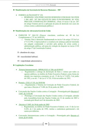 Lei nº 8.112/1990 Anotada
► Manifestações da Secretaria de Recursos Humanos – MP
• FORMULAÇÃO-DASP Nº 128.
o DEMISSÃO. NÃO PODE HAVER DEMISSÃO COM BASE NO ITEM
I DO ART. 207 DO ESTATUTO DOS FUNCIONÁRIOS, SE NÃO
PRECEDE CONDENAÇÃO CRIMINAL. (Nota: O inciso I do art. 207
do antigo Estatuto previa a aplicação de pena de demissão nos casos de
crimes contra a administração pública.)
► Manifestações da Advocacia-Geral da União
• PARECER N° GQ-124 (Parecer vinculante, conforme art. 40 da Lei
Complementar nº 73, de 10/02/93)
o Ementa: Para a demissão fundamentada no inciso I do artigo 132 da Lei
nº 8.112/90, é imprescindível a existência de sentença judicial transitada
em julgado condenando o servidor pela prática de crime contra a
administração pública, sob pena de violação do disposto no inciso LVII
do artigo 5º da Constituição Federal.
II - abandono de cargo;
III - inassiduidade habitual;
IV - improbidade administrativa;
► Legislações Correlatas
• Portaria Interministerial - MPOG/CGU nº 298, de 05/09/07
o Regulamenta a entrega da declaração de bens e valores por todos os
agentes públicos, no âmbito do Poder Executivo Federal, como forma de
atender aos requisitos constantes no art. 13 da Lei n° 8.429, 2 de junho
de 1992, e no art. 1º da Lei nº 8.730, 10 de novembro de 1993.
• Portaria - CGU nº 335, de 30/05/06
o - Regulamenta o Sistema de Correição do Poder Executivo Federal, de
que trata o Decreto nº 5.480, de 30 de junho de 2005.
• Convenção das Nações Unidas contra a Corrupção - Promulgada pelo Decreto nº
5.687, de 31/01/06
o Promulga a Convenção das Nações Unidas contra a Corrupção, adotada
pela Assembléia-Geral das Nações Unidas em 31 de outubro de 2003 e
assinada pelo Brasil em 9 de dezembro de 2003.
• Decreto nº 5483, de 30 de junho de 2005
o Regulamenta, no âmbito do Poder Executivo Federal, o art. 13 da Lei no
8.429, de 2 de junho de 1992, institui a sindicância patrimonial e dá
outras providências.
• Convenção Interamericana contra a Corrupção - Promulgada pelo Decreto nº
4.410, de 07/10/02.
154
 