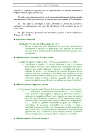 Lei nº 8.112/1990 Anotada
demissão e cassação de aposentadoria ou disponibilidade de servidor vinculado ao
respectivo Poder, órgão, ou entidade;
II - pelas autoridades administrativas de hierarquia imediatamente inferior àquelas
mencionadas no inciso anterior quando se tratar de suspensão superior a 30 (trinta) dias;
III - pelo chefe da repartição e outras autoridades na forma dos respectivos
regimentos ou regulamentos, nos casos de advertência ou de suspensão de até 30
(trinta) dias;
IV - pela autoridade que houver feito a nomeação, quando se tratar de destituição
de cargo em comissão.
► Legislações Correlatas
• DECRETO Nº 3.035, DE 27 DE ABRIL DE 1999.
o Delega competência para julgamento de processos administrativos
disciplinares e aplicação de penalidades, nas hipóteses de demissão,
cassação de aposentadoria ou disponibilidade de servidores, dentre outras
providências.
► Manifestações da Advocacia-Geral da União
• PARECER VINCULANTE Nº GQ – 177 (Processo nº 00001.012232/97-24)
o “Verificadas a autoria e a infração disciplinar a que a lei comina
penalidade de demissão, falece competência à autoridade instauradora do
processo para emitir julgamento e atenuar a penalidade, sob pena de
nulidade de tal ato (...) O julgamento de processo disciplinar de que
advém a aplicação de penalidade mais branda que a cominada em lei,
efetuado pela autoridade instauradora, não obsta que aquela efetivamente
competente julgue e inflija a punição adequada, sem que esse ato
caracterize dupla irrogação de pena, em razão de um mesmo fato ilícito.”
► Manifestações dos Órgãos de Controle
• Controladoria-Geral da União - Manual de Processo Administrativo Disciplinar
o “ (…) a delegação de competência constante do art. 1° do Decreto n°
3.035, de 27/04/99, não se aplica às hipóteses de demissão de titulares de
autarquias e fundações públicas e aos ocupantes de cargo de natureza
especial, conforme previsão expressa no § 2° do mesmo artigo. Assim, a
demissão de tais autoridades ainda compete ao Presidente da República.”
(...) “ Tendo se cogitado inicialmente de pena que ultrapassa a
competência da autoridade instauradora, se, todavia, ao final, a
autoridade julgadora entender pelo arquivamento ou pela aplicação de
pena branda, cabe a ela mesma julgar e determinar o arquivamento ou
aplicar a pena, não se justificando fazer o processo retornar à autoridade
instauradora para que esta arquive, advirta ou suspenda o servidor.”
► Manifestações dos Tribunais Superiores
172
 