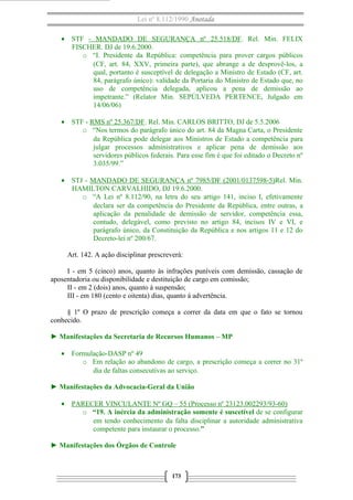 Lei nº 8.112/1990 Anotada
• STF - MANDADO DE SEGURANÇA nº 25.518/DF. Rel. Min. FELIX
FISCHER. DJ de 19.6.2000.
o “I. Presidente da República: competência para prover cargos públicos
(CF, art. 84, XXV, primeira parte), que abrange a de desprovê-los, a
qual, portanto é susceptível de delegação a Ministro de Estado (CF, art.
84, parágrafo único): validade da Portaria do Ministro de Estado que, no
uso de competência delegada, aplicou a pena de demissão ao
impetrante.” (Relator Min. SEPÚLVEDA PERTENCE, Julgado em
14/06/06)
• STF - RMS nº 25.367/DF. Rel. Min. CARLOS BRITTO, DJ de 5.5.2006
o “Nos termos do parágrafo único do art. 84 da Magna Carta, o Presidente
da República pode delegar aos Ministros de Estado a competência para
julgar processos administrativos e aplicar pena de demissão aos
servidores públicos federais. Para esse fim é que foi editado o Decreto nº
3.035/99.”
• STJ - MANDADO DE SEGURANÇA nº 7985/DF (2001/0137598-5)Rel. Min.
HAMILTON CARVALHIDO, DJ 19.6.2000.
o “A Lei nº 8.112/90, na letra do seu artigo 141, inciso I, efetivamente
declara ser da competência do Presidente da República, entre outras, a
aplicação da penalidade de demissão de servidor, competência essa,
contudo, delegável, como previsto no artigo 84, incisos IV e VI, e
parágrafo único, da Constituição da República e nos artigos 11 e 12 do
Decreto-lei nº 200/67.
Art. 142. A ação disciplinar prescreverá:
I - em 5 (cinco) anos, quanto às infrações puníveis com demissão, cassação de
aposentadoria ou disponibilidade e destituição de cargo em comissão;
II - em 2 (dois) anos, quanto à suspensão;
III - em 180 (cento e oitenta) dias, quanto á advertência.
§ 1º O prazo de prescrição começa a correr da data em que o fato se tornou
conhecido.
► Manifestações da Secretaria de Recursos Humanos – MP
• Formulação-DASP nº 49
o Em relação ao abandono de cargo, a prescrição começa a correr no 31º
dia de faltas consecutivas ao serviço.
► Manifestações da Advocacia-Geral da União
• PARECER VINCULANTE Nº GQ – 55 (Processo nº 23123.002293/93-60)
o “19. A inércia da administração somente é suscetível de se configurar
em tendo conhecimento da falta disciplinar a autoridade administrativa
competente para instaurar o processo.”
► Manifestações dos Órgãos de Controle
173
 