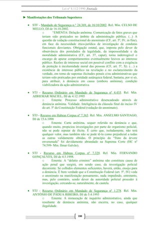 Lei nº 8.112/1990 Anotada
► Manifestações dos Tribunais Superiores
• STF - Mandado de Segurança n.° 24.369, de 16/10/2002. Rel; Min. CELSO DE
MELLO, DJ de 16.10.2002.
o “EMENTA: Delação anônima. Comunicação de fatos graves que
teriam sido praticados no âmbito da administração pública. (...) A
questão da vedação constitucional do anonimato (CF, art. 5º, IV, in fine),
em face da necessidade ético-jurídica de investigação de condutas
funcionais desviantes. Obrigação estatal, que, imposta pelo dever de
observância dos postulados da legalidade, da impessoalidade e da
moralidade administrativa (CF, art. 37, caput), torna inderrogável o
encargo de apurar comportamentos eventualmente lesivos ao interesse
público. Razões de interesse social em possível conflito com a exigência
de proteção à incolumidade moral das pessoas (CF, art. 5º, X). (…) a
existência de interesse público na revelação e no esclarecimento da
verdade, em torno de supostas ilicitudes penais e/ou administrativas que
teriam sido praticadas por entidade autárquica federal, bastaria, por si só,
para atribuir, à denúncia em causa (embora anônima), condição
viabilizadora da ação administrativa.
• STJ - Recurso Ordinário em Mandado de Segurança nº 4.435. Rel. Min.
ADHEMAR MACIEL, DJ de 4.12.1995
o Ementa: Processo administrativo desencadeado através de
denúncia anônima. Validade. Inteligência da cláusula final do inciso IV
do art. 5º da Constituição Federal (vedação do anonimato).
• STJ - Recurso em Habeas Corpus nº 7.363. Rel. Min. ANSELMO SANTIAGO,
DJ de 15.6.1998
o Ementa: Carta anônima, sequer referida na denúncia e que,
quando muito, propiciou investigações por parte do organismo policial,
não se pode reputar de ilícita. É certo que, isoladamente, não terá
qualquer valor, mas também não se pode tê-la como prejudicial a todas
as outras validamente obtidas. O princípio do “fruto da árvore
envenenada” foi devidamente abrandado na Suprema Corte (HC nº
74.599- Min. Ilmar Galvão).
• STJ - Recurso em Habeas Corpus nº 7.329. Rel. Min. FERNANDO
GONÇALVES, DJ de 4.5.1998.
o Ementa: A “delatio criminis” anônima não constituiu causa de
ação penal que surgirá, em sendo caso, da investigação policial
decorrente. Se colhidos elementos suficientes, haverá, então, ensejo para
a denúncia. É bem verdade que a Constituição Federal (art. 5º, IV) veda
o anonimato na manifestação pensamento, nada impedindo, entretanto,
mas, pelo contrário, sendo dever da autoridade policial proceder à
investigação, cercando-se, naturalmente, de cautela.
• STJ - Recurso Ordinário em Mandado de Segurança nº 1.278. Rel. Min.
ANTÔNIO DE PÁDUA RIBEIRO, DJ de 5.4.1993
o Ementa: A instauração de inquérito administrativo, ainda que
resultante de denúncia anônima, não encerra, no caso, qualquer
ilegalidade.
180
 