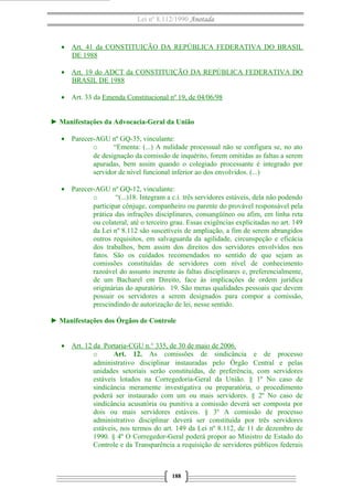 Lei nº 8.112/1990 Anotada
• Art. 41 da CONSTITUIÇÃO DA REPÚBLICA FEDERATIVA DO BRASIL
DE 1988
• Art. 19 do ADCT da CONSTITUIÇÃO DA REPÚBLICA FEDERATIVA DO
BRASIL DE 1988
• Art. 33 da Emenda Constitucional nº 19, de 04/06/98
► Manifestações da Advocacia-Geral da União
• Parecer-AGU nº GQ-35, vinculante:
o “Ementa: (...) A nulidade processual não se configura se, no ato
de designação da comissão de inquérito, forem omitidas as faltas a serem
apuradas, bem assim quando o colegiado processante é integrado por
servidor de nível funcional inferior ao dos envolvidos. (...)
• Parecer-AGU nº GQ-12, vinculante:
o “(...)18. Integram a c.i. três servidores estáveis, dela não podendo
participar cônjuge, companheiro ou parente do provável responsável pela
prática das infrações disciplinares, consangüíneo ou afim, em linha reta
ou colateral, até o terceiro grau. Essas exigências explicitadas no art. 149
da Lei nº 8.112 são suscetíveis de ampliação, a fim de serem abrangidos
outros requisitos, em salvaguarda da agilidade, circunspeção e eficácia
dos trabalhos, bem assim dos direitos dos servidores envolvidos nos
fatos. São os cuidados recomendados no sentido de que sejam as
comissões constituídas de servidores com nível de conhecimento
razoável do assunto inerente às faltas disciplinares e, preferencialmente,
de um Bacharel em Direito, face às implicações de ordem jurídica
originárias do apuratório. 19. São meras qualidades pessoais que devem
possuir os servidores a serem designados para compor a comissão,
prescindindo de autorização de lei, nesse sentido.
► Manifestações dos Órgãos de Controle
• Art. 12 da Portaria-CGU n.° 335, de 30 de maio de 2006.
o Art. 12. As comissões de sindicância e de processo
administrativo disciplinar instauradas pelo Órgão Central e pelas
unidades setoriais serão constituídas, de preferência, com servidores
estáveis lotados na Corregedoria-Geral da União. § 1º No caso de
sindicância meramente investigativa ou preparatória, o procedimento
poderá ser instaurado com um ou mais servidores. § 2º No caso de
sindicância acusatória ou punitiva a comissão deverá ser composta por
dois ou mais servidores estáveis. § 3º A comissão de processo
administrativo disciplinar deverá ser constituída por três servidores
estáveis, nos termos do art. 149 da Lei nº 8.112, de 11 de dezembro de
1990. § 4º O Corregedor-Geral poderá propor ao Ministro de Estado do
Controle e da Transparência a requisição de servidores públicos federais
188
 